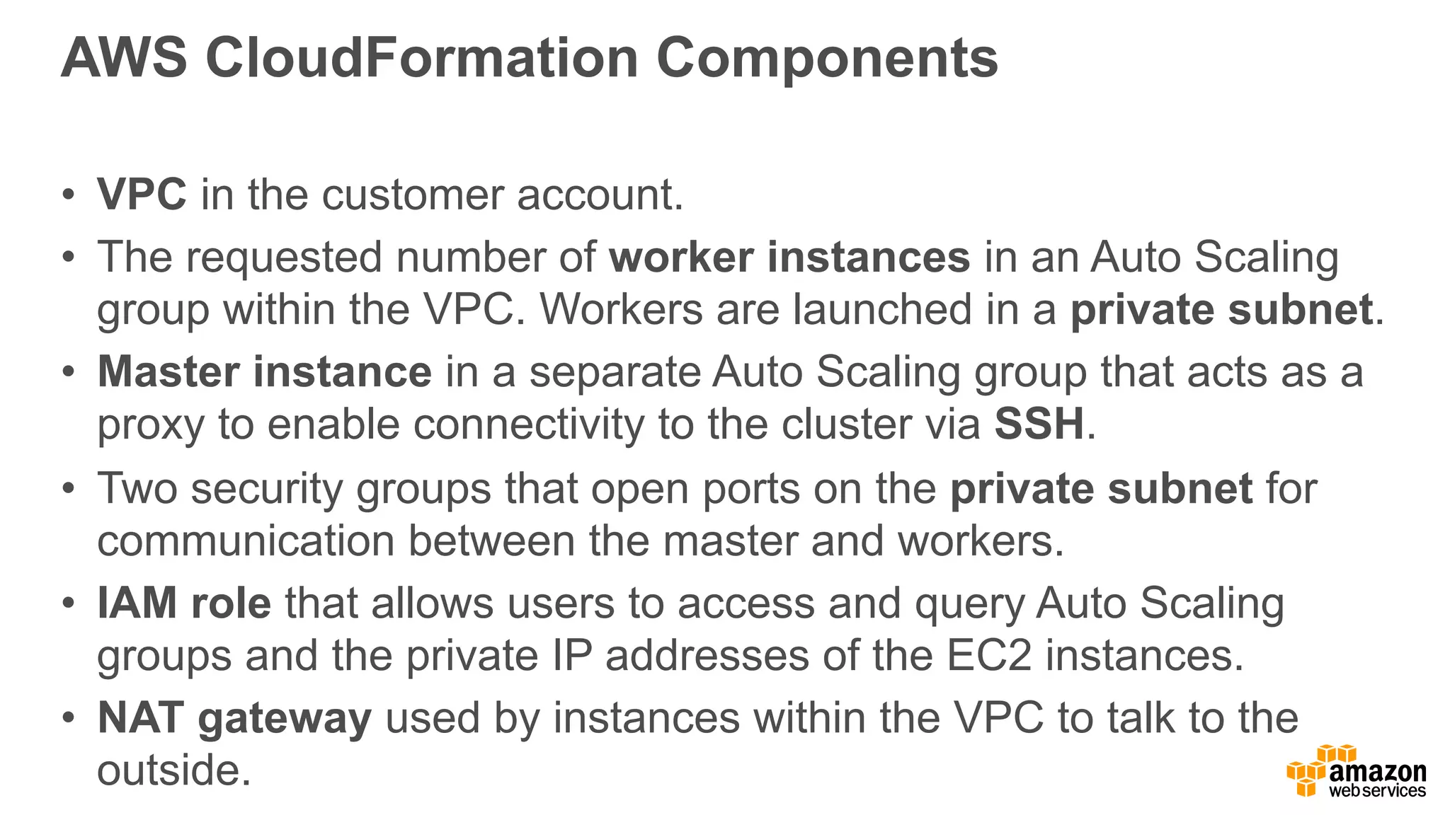 AWS CloudFormation Components
• VPC in the customer account.
• The requested number of worker instances in an Auto Scaling
group within the VPC. Workers are launched in a private subnet.
• Master instance in a separate Auto Scaling group that acts as a
proxy to enable connectivity to the cluster via SSH.
• Two security groups that open ports on the private subnet for
communication between the master and workers.
• IAM role that allows users to access and query Auto Scaling
groups and the private IP addresses of the EC2 instances.
• NAT gateway used by instances within the VPC to talk to the
outside.
 