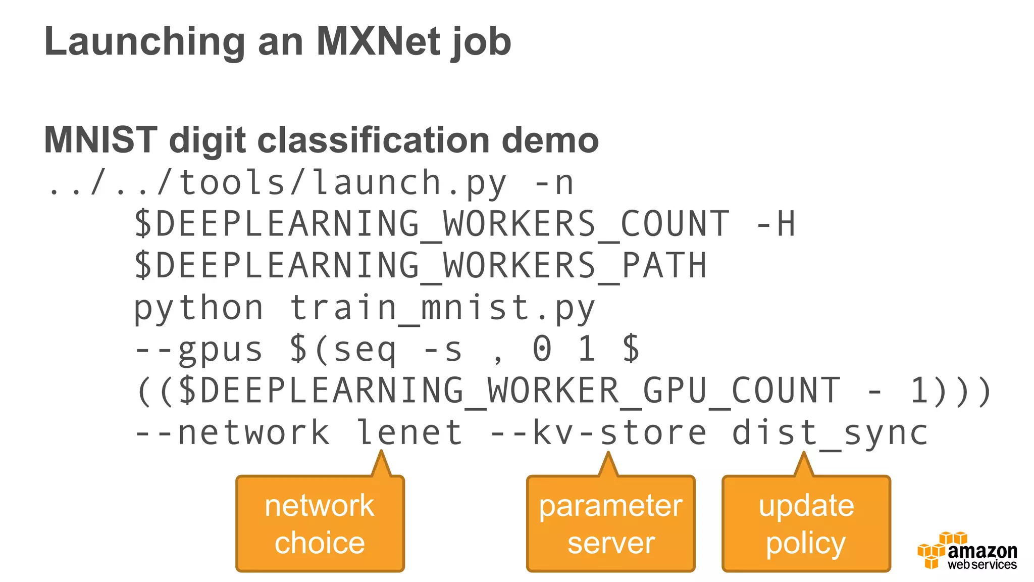 Launching an MXNet job
MNIST digit classification demo 
../../tools/launch.py -n  
$DEEPLEARNING_WORKERS_COUNT -H  
$DEEPLEARNING_WORKERS_PATH  
python train_mnist.py  
--gpus $(seq -s , 0 1 $ 
(($DEEPLEARNING_WORKER_GPU_COUNT - 1)))  
--network lenet --kv-store dist_sync
parameter
server
network
choice
update
policy
 