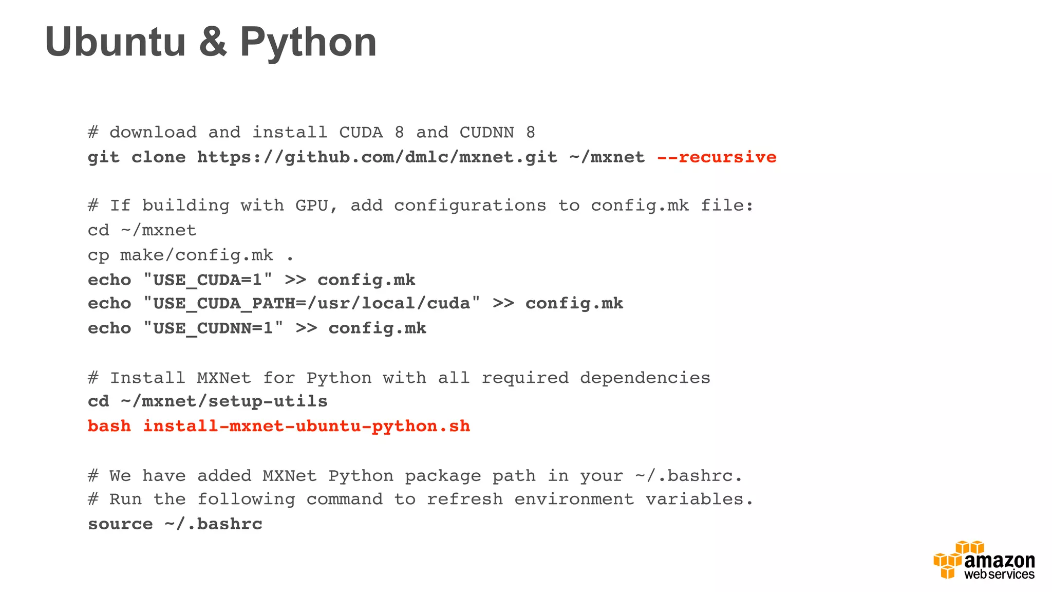 Ubuntu & Python
# download and install CUDA 8 and CUDNN 8
git clone https://github.com/dmlc/mxnet.git ~/mxnet --recursive
# If building with GPU, add configurations to config.mk file:
cd ~/mxnet
cp make/config.mk .
echo "USE_CUDA=1" >> config.mk
echo "USE_CUDA_PATH=/usr/local/cuda" >> config.mk
echo "USE_CUDNN=1" >> config.mk
# Install MXNet for Python with all required dependencies
cd ~/mxnet/setup-utils
bash install-mxnet-ubuntu-python.sh
# We have added MXNet Python package path in your ~/.bashrc.
# Run the following command to refresh environment variables.
source ~/.bashrc
 