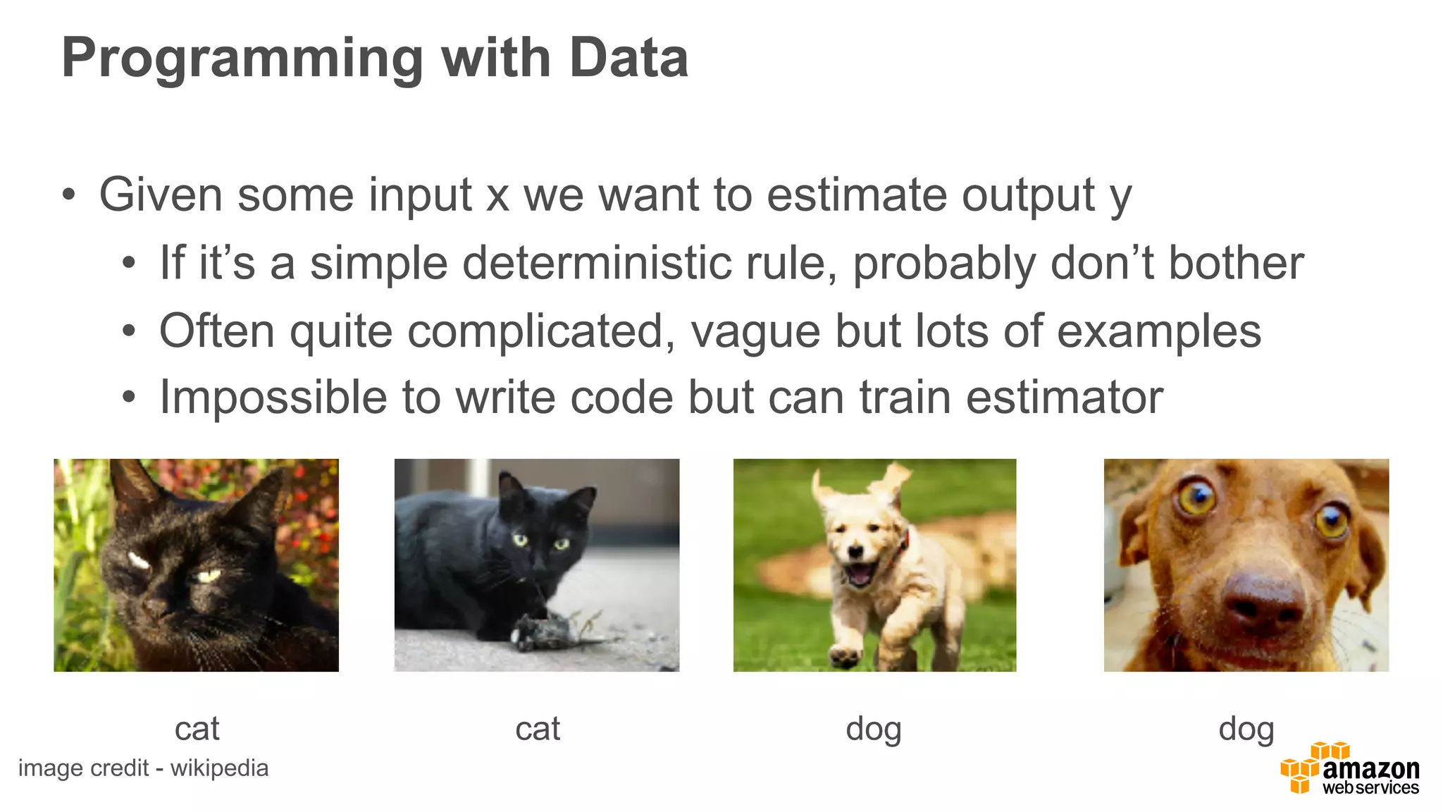 Programming with Data
• Given some input x we want to estimate output y
• If it’s a simple deterministic rule, probably don’t bother
• Often quite complicated, vague but lots of examples
• Impossible to write code but can train estimator
cat dog dogcat
image credit - wikipedia
 