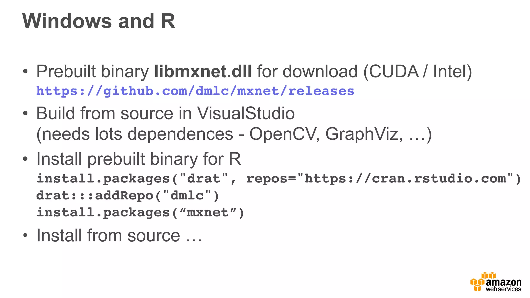 Windows and R
• Prebuilt binary libmxnet.dll for download (CUDA / Intel) 
https://github.com/dmlc/mxnet/releases
• Build from source in VisualStudio 
(needs lots dependences - OpenCV, GraphViz, …)
• Install prebuilt binary for R 
install.packages("drat", repos="https://cran.rstudio.com") 
drat:::addRepo("dmlc")  
install.packages(“mxnet”)
• Install from source …
 