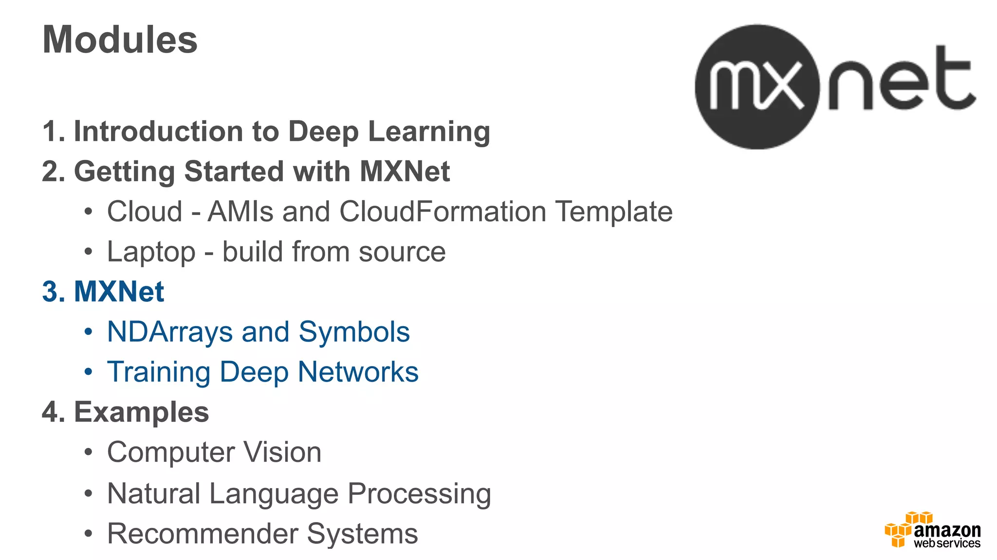 Modules
1. Introduction to Deep Learning
2. Getting Started with MXNet
• Cloud - AMIs and CloudFormation Template
• Laptop - build from source
3. MXNet
• NDArrays and Symbols
• Training Deep Networks
4. Examples
• Computer Vision
• Natural Language Processing
• Recommender Systems
 