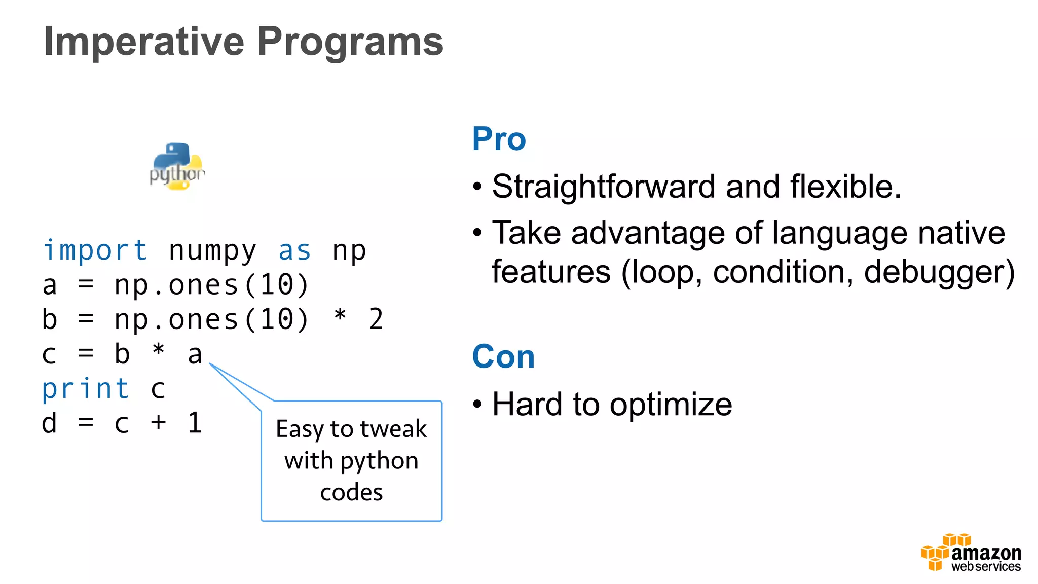 Imperative Programs
import numpy as np
a = np.ones(10)
b = np.ones(10) * 2
c = b * a
print c
d = c + 1 Easy to tweak
with python
codes
Pro
• Straightforward and flexible.
• Take advantage of language native
features (loop, condition, debugger)
Con
• Hard to optimize
 
