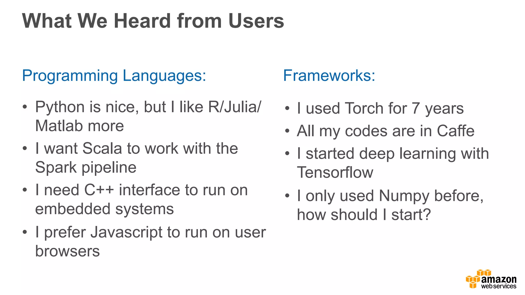 What We Heard from Users
• Python is nice, but I like R/Julia/
Matlab more
• I want Scala to work with the
Spark pipeline
• I need C++ interface to run on
embedded systems
• I prefer Javascript to run on user
browsers
Programming Languages: Frameworks:
• I used Torch for 7 years
• All my codes are in Caffe
• I started deep learning with
Tensorflow
• I only used Numpy before,
how should I start?
 