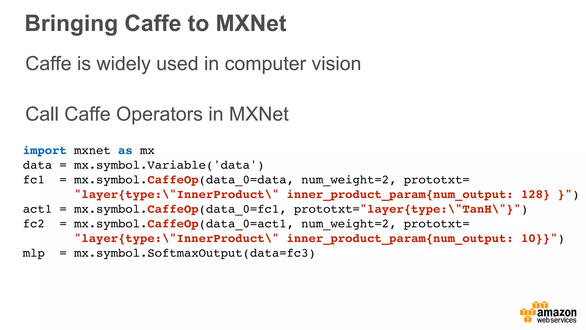 Bringing Caffe to MXNet
import mxnet as mx
data = mx.symbol.Variable('data')
fc1 = mx.symbol.CaffeOp(data_0=data, num_weight=2, prototxt= 
"layer{type:"InnerProduct" inner_product_param{num_output: 128} }")
act1 = mx.symbol.CaffeOp(data_0=fc1, prototxt="layer{type:"TanH"}")
fc2 = mx.symbol.CaffeOp(data_0=act1, num_weight=2, prototxt= 
"layer{type:"InnerProduct" inner_product_param{num_output: 10}}")
mlp = mx.symbol.SoftmaxOutput(data=fc3)
Caffe is widely used in computer vision 
Call Caffe Operators in MXNet
 