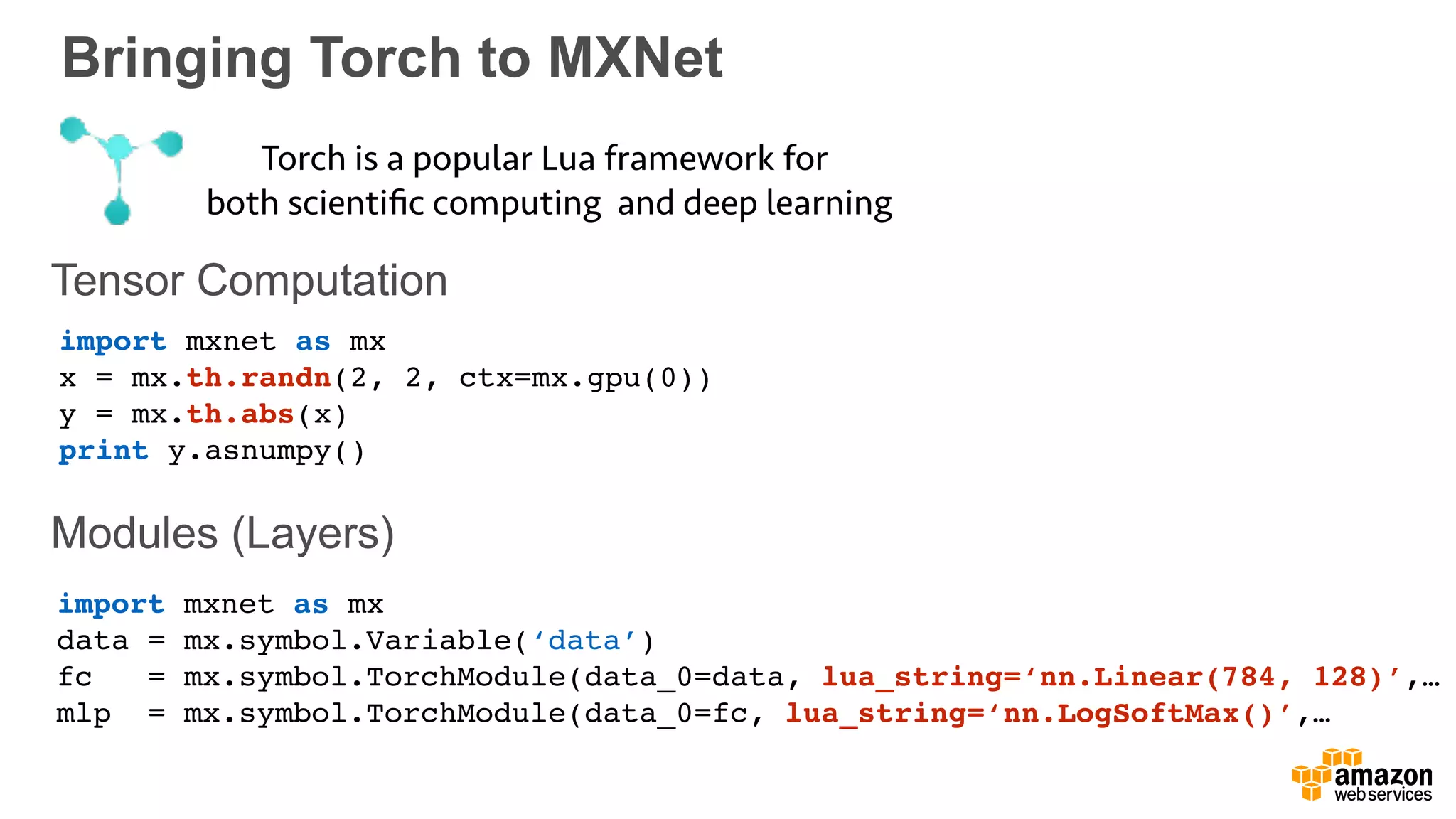 Bringing Torch to MXNet
Tensor Computation
Modules (Layers)
Torch is a popular Lua framework for
both scientiﬁc computing and deep learning
import mxnet as mx
x = mx.th.randn(2, 2, ctx=mx.gpu(0))
y = mx.th.abs(x)
print y.asnumpy()
import mxnet as mx
data = mx.symbol.Variable(‘data’)
fc = mx.symbol.TorchModule(data_0=data, lua_string=‘nn.Linear(784, 128)’,…
mlp = mx.symbol.TorchModule(data_0=fc, lua_string=‘nn.LogSoftMax()’,…
 