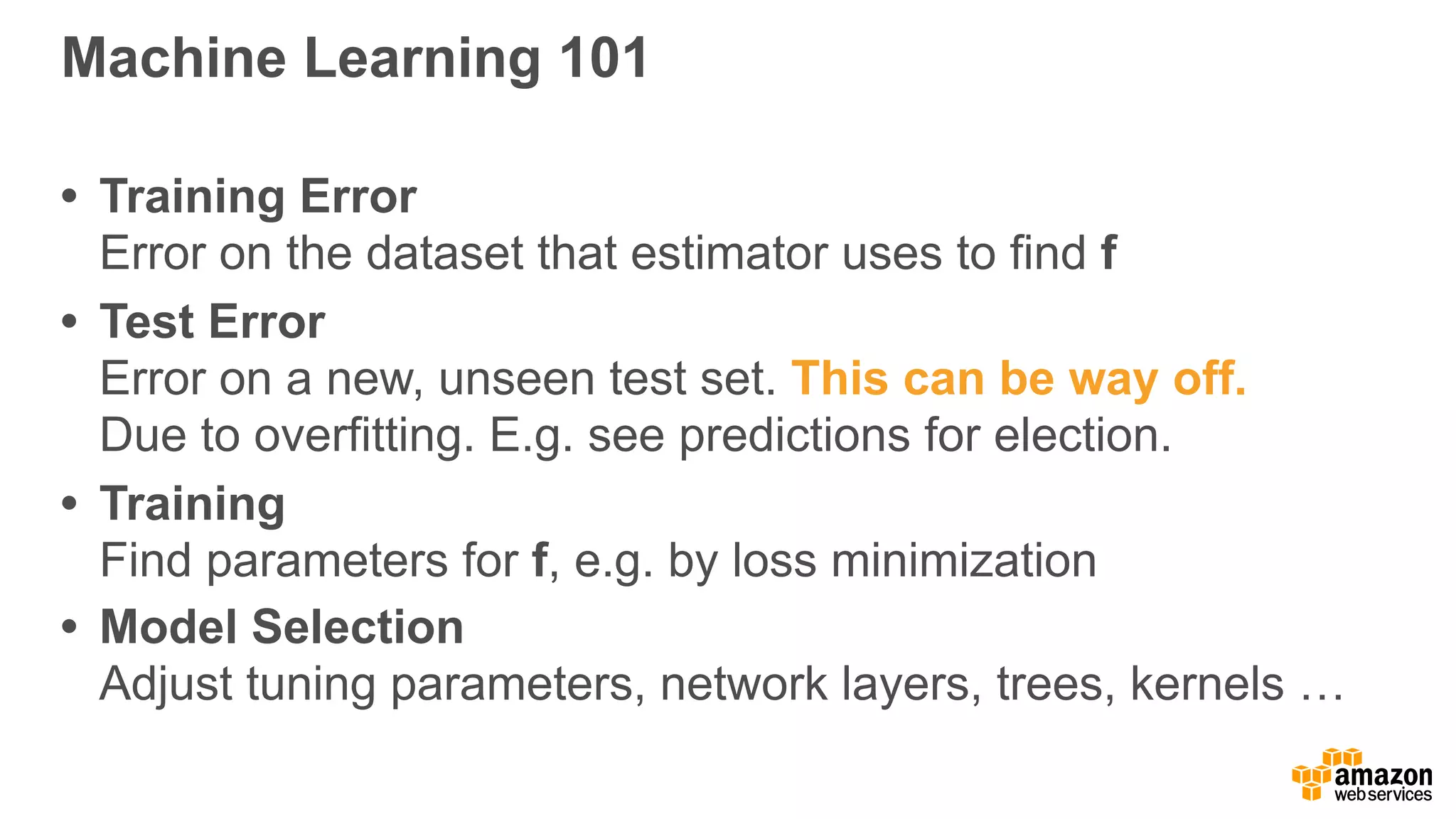 Machine Learning 101
• Training Error 
Error on the dataset that estimator uses to find f
• Test Error 
Error on a new, unseen test set. This can be way off.  
Due to overfitting. E.g. see predictions for election.
• Training 
Find parameters for f, e.g. by loss minimization
• Model Selection 
Adjust tuning parameters, network layers, trees, kernels …
 