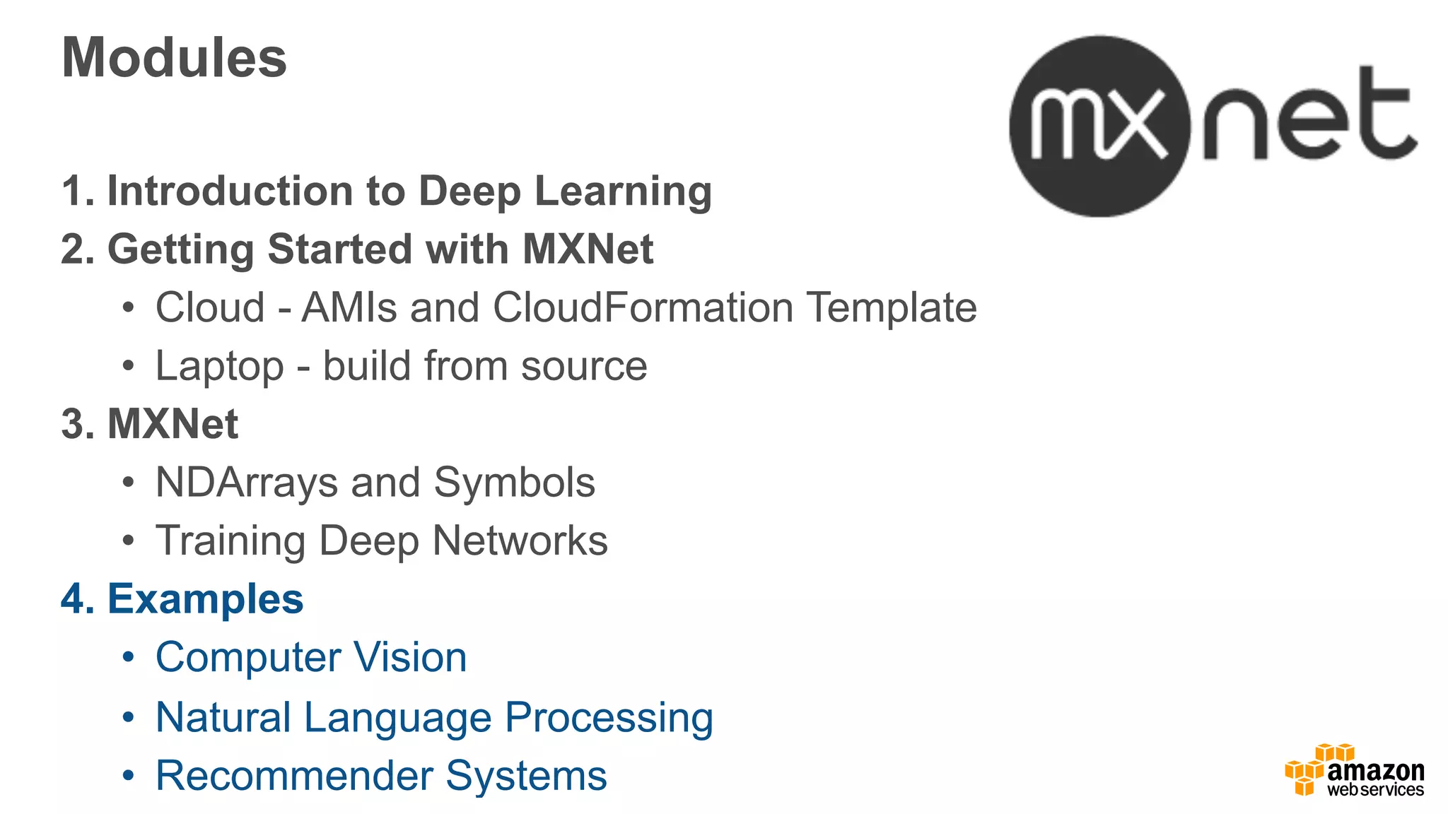 Modules
1. Introduction to Deep Learning
2. Getting Started with MXNet
• Cloud - AMIs and CloudFormation Template
• Laptop - build from source
3. MXNet
• NDArrays and Symbols
• Training Deep Networks
4. Examples
• Computer Vision
• Natural Language Processing
• Recommender Systems
 