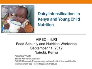 Dairy Intensification in
                       Kenya and Young Child
                       Nutrition


            AIFSC – ILRI
 Food Security and Nutrition Workshop
        September 11, 2012
           Nairobi, Kenya
Amanda Wyatt
Senior Research Assistant
CGIAR Research Program - Agriculture for Nutrition and Health
International Food Policy Research Institute
 