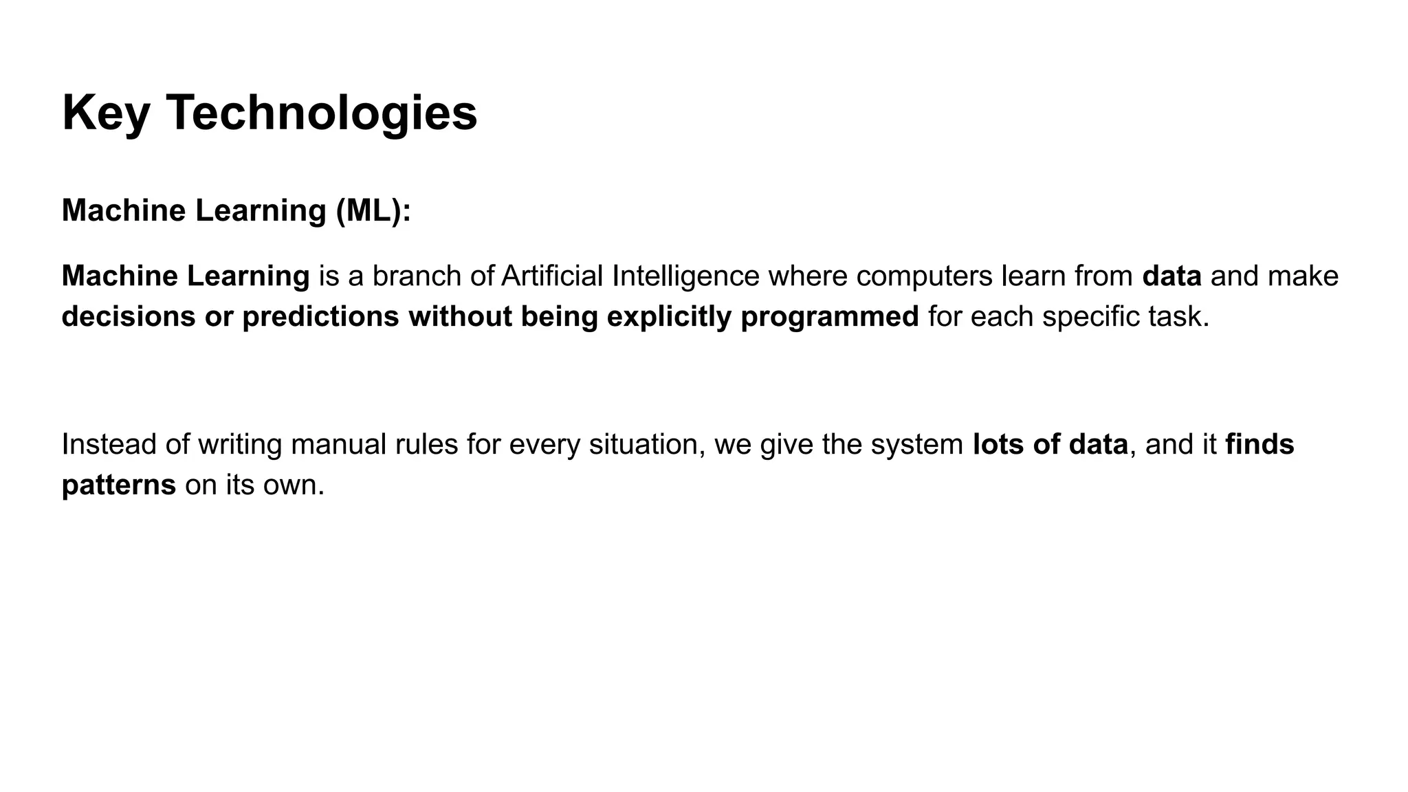 Key Technologies
Machine Learning (ML):
Machine Learning is a branch of Artificial Intelligence where computers learn from data and make
decisions or predictions without being explicitly programmed for each specific task.
Instead of writing manual rules for every situation, we give the system lots of data, and it finds
patterns on its own.
 
