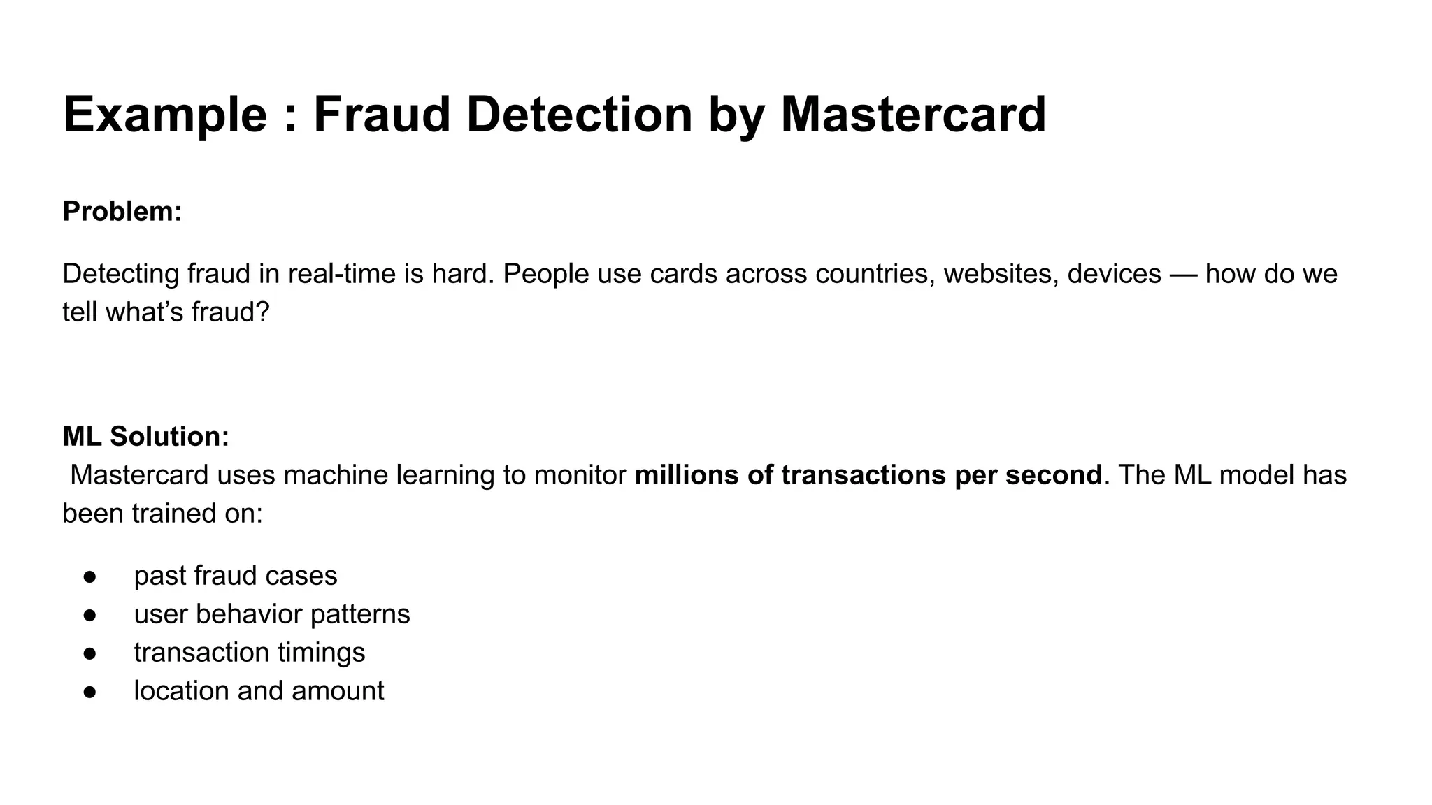 Example : Fraud Detection by Mastercard
Problem:
Detecting fraud in real-time is hard. People use cards across countries, websites, devices — how do we
tell what’s fraud?
ML Solution:
Mastercard uses machine learning to monitor millions of transactions per second. The ML model has
been trained on:
● past fraud cases
● user behavior patterns
● transaction timings
● location and amount
 