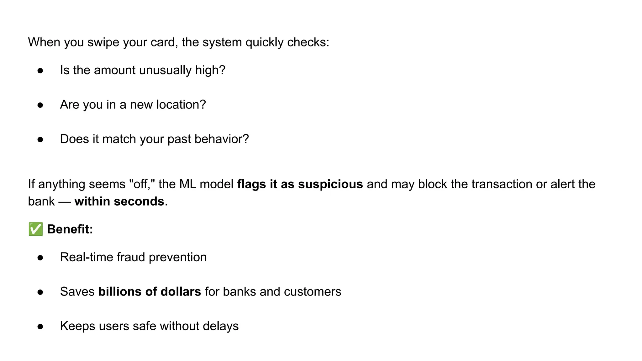 When you swipe your card, the system quickly checks:
● Is the amount unusually high?
● Are you in a new location?
● Does it match your past behavior?
If anything seems "off," the ML model flags it as suspicious and may block the transaction or alert the
bank — within seconds.
✅ Benefit:
● Real-time fraud prevention
● Saves billions of dollars for banks and customers
● Keeps users safe without delays
 