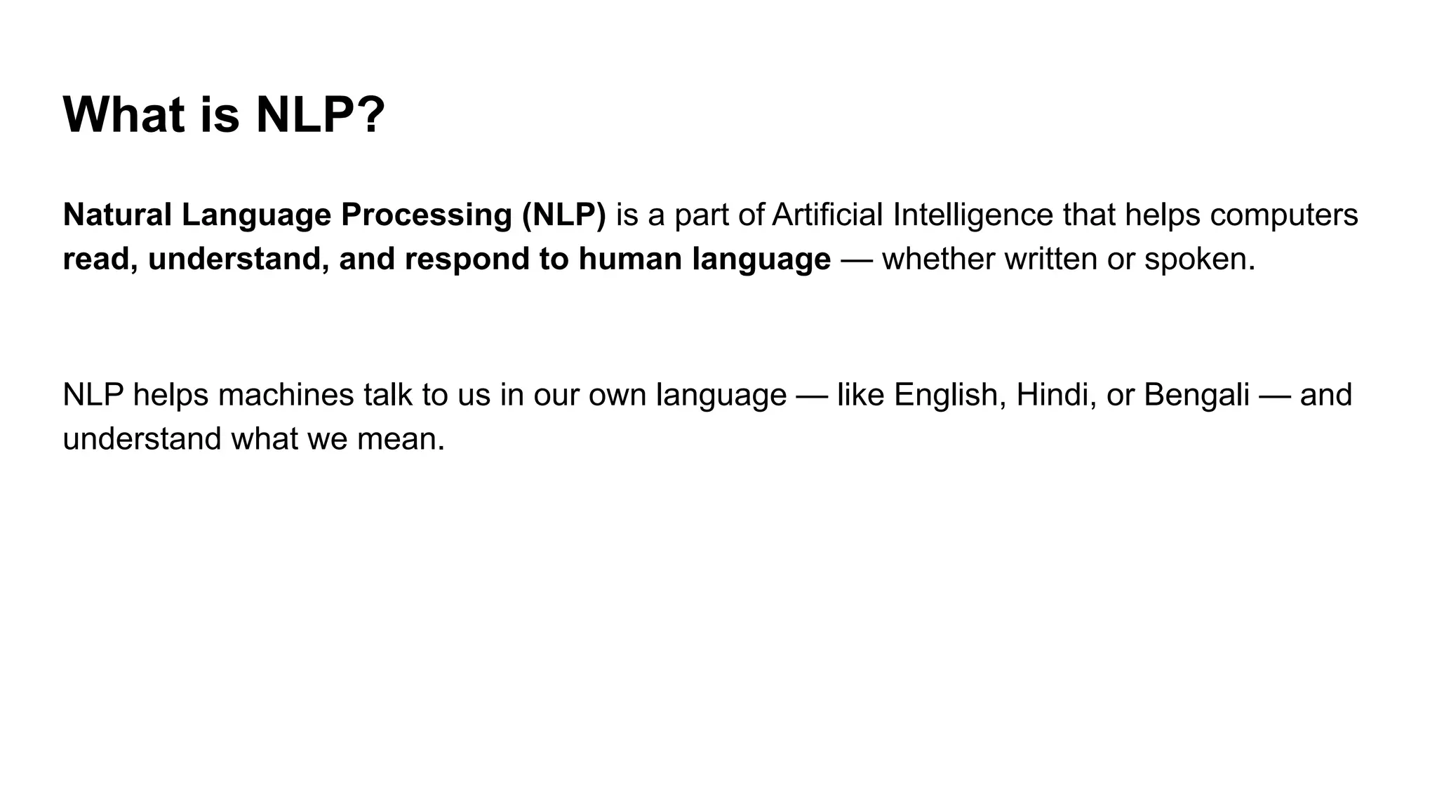 What is NLP?
Natural Language Processing (NLP) is a part of Artificial Intelligence that helps computers
read, understand, and respond to human language — whether written or spoken.
NLP helps machines talk to us in our own language — like English, Hindi, or Bengali — and
understand what we mean.
 