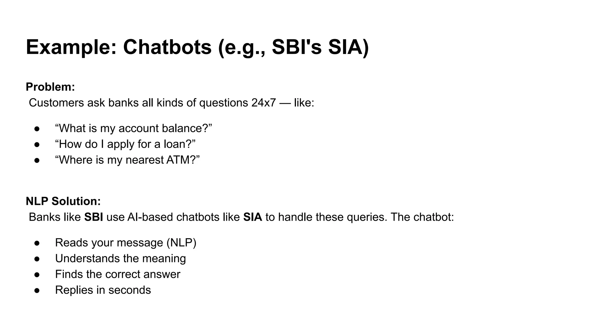 Example: Chatbots (e.g., SBI's SIA)
Problem:
Customers ask banks all kinds of questions 24x7 — like:
● “What is my account balance?”
● “How do I apply for a loan?”
● “Where is my nearest ATM?”
NLP Solution:
Banks like SBI use AI-based chatbots like SIA to handle these queries. The chatbot:
● Reads your message (NLP)
● Understands the meaning
● Finds the correct answer
● Replies in seconds
 
