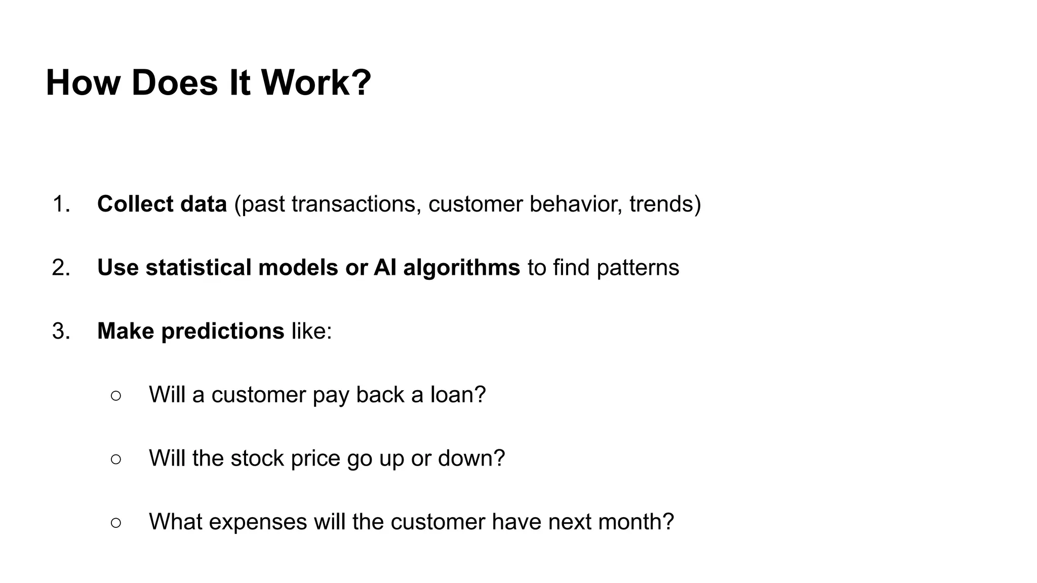 How Does It Work?
1. Collect data (past transactions, customer behavior, trends)
2. Use statistical models or AI algorithms to find patterns
3. Make predictions like:
○ Will a customer pay back a loan?
○ Will the stock price go up or down?
○ What expenses will the customer have next month?
 