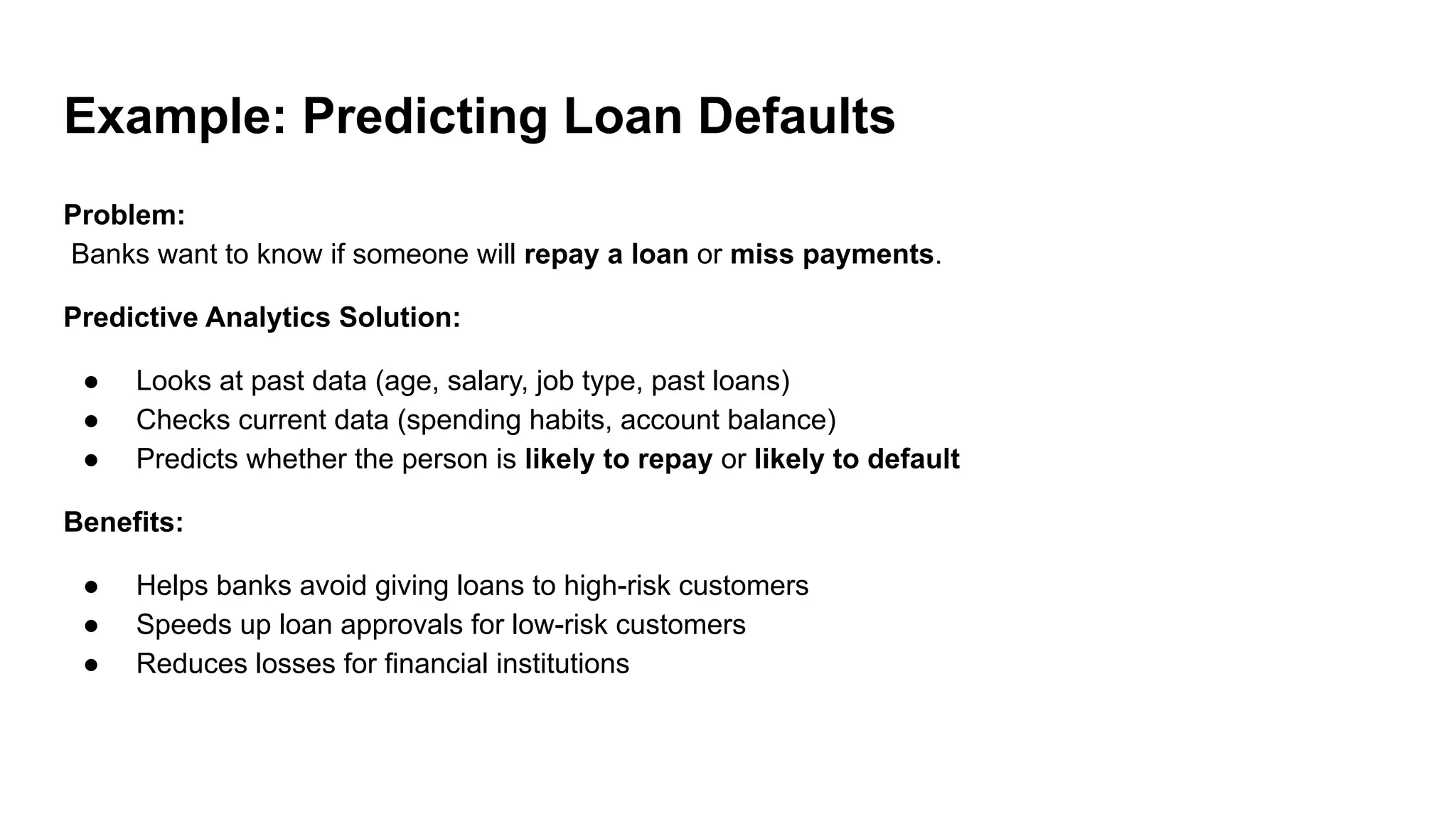 Example: Predicting Loan Defaults
Problem:
Banks want to know if someone will repay a loan or miss payments.
Predictive Analytics Solution:
● Looks at past data (age, salary, job type, past loans)
● Checks current data (spending habits, account balance)
● Predicts whether the person is likely to repay or likely to default
Benefits:
● Helps banks avoid giving loans to high-risk customers
● Speeds up loan approvals for low-risk customers
● Reduces losses for financial institutions
 
