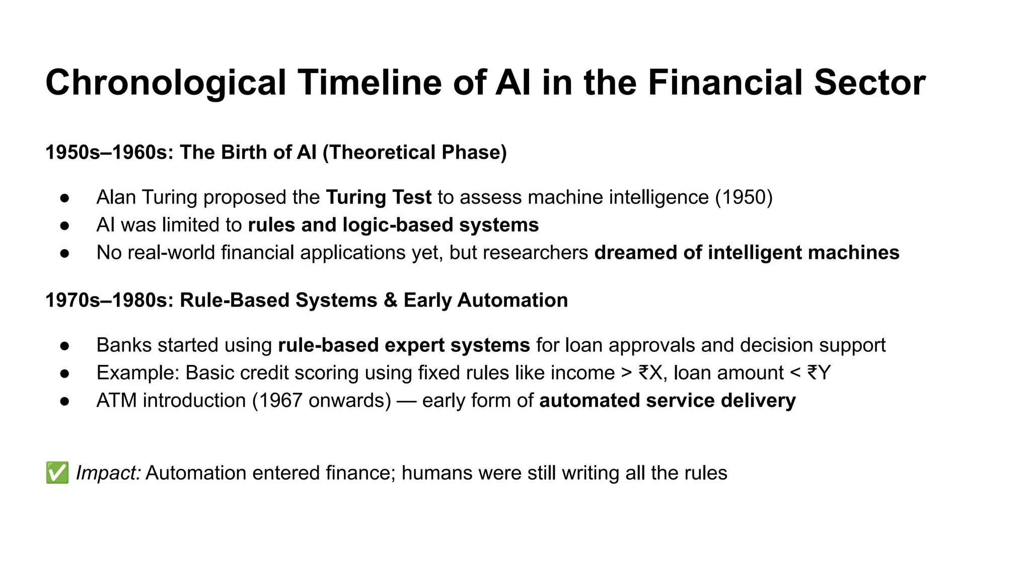 Chronological Timeline of AI in the Financial Sector
1950s–1960s: The Birth of AI (Theoretical Phase)
● Alan Turing proposed the Turing Test to assess machine intelligence (1950)
● AI was limited to rules and logic-based systems
● No real-world financial applications yet, but researchers dreamed of intelligent machines
1970s–1980s: Rule-Based Systems & Early Automation
● Banks started using rule-based expert systems for loan approvals and decision support
● Example: Basic credit scoring using fixed rules like income > ₹X, loan amount < ₹Y
● ATM introduction (1967 onwards) — early form of automated service delivery
✅ Impact: Automation entered finance; humans were still writing all the rules
 