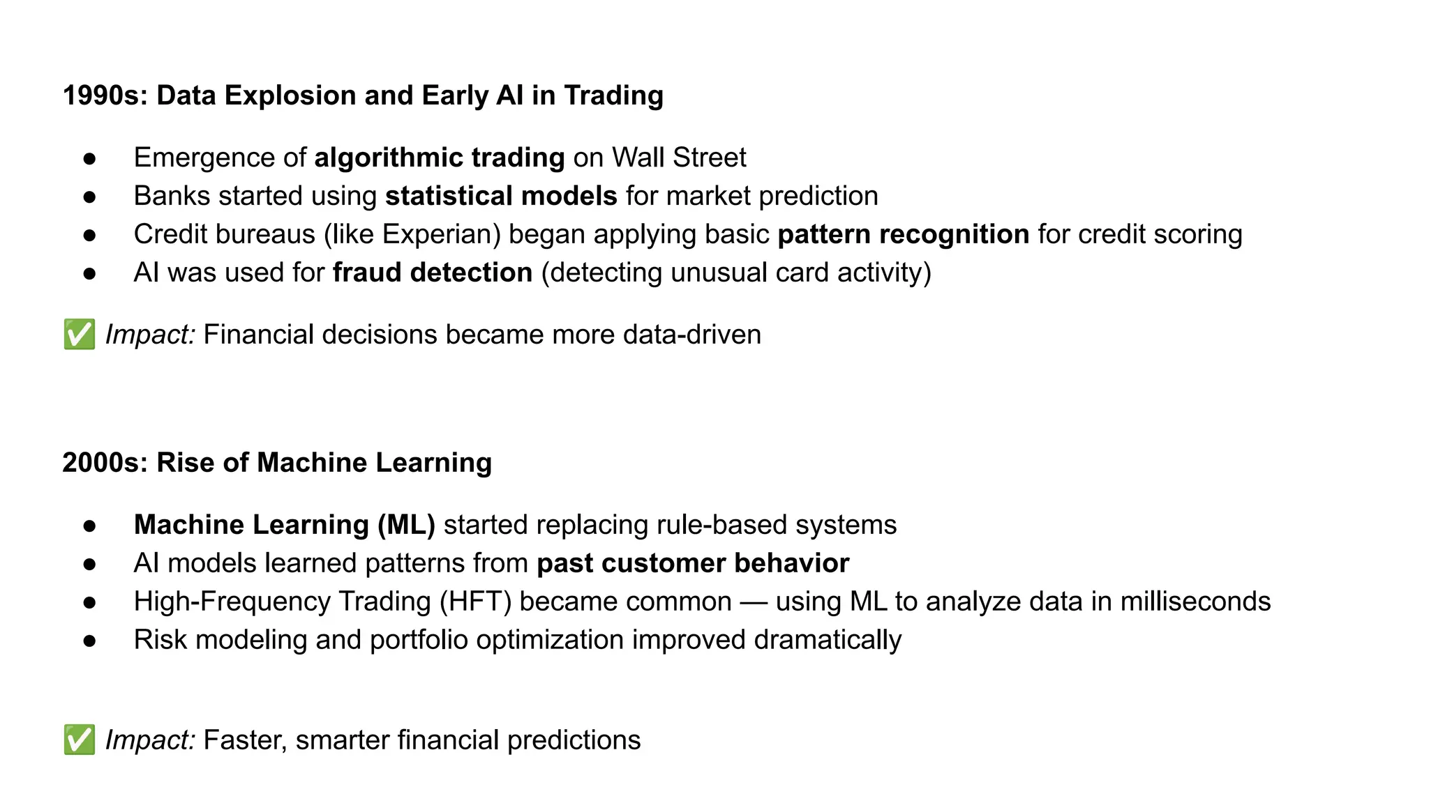 1990s: Data Explosion and Early AI in Trading
● Emergence of algorithmic trading on Wall Street
● Banks started using statistical models for market prediction
● Credit bureaus (like Experian) began applying basic pattern recognition for credit scoring
● AI was used for fraud detection (detecting unusual card activity)
✅ Impact: Financial decisions became more data-driven
2000s: Rise of Machine Learning
● Machine Learning (ML) started replacing rule-based systems
● AI models learned patterns from past customer behavior
● High-Frequency Trading (HFT) became common — using ML to analyze data in milliseconds
● Risk modeling and portfolio optimization improved dramatically
✅ Impact: Faster, smarter financial predictions
 