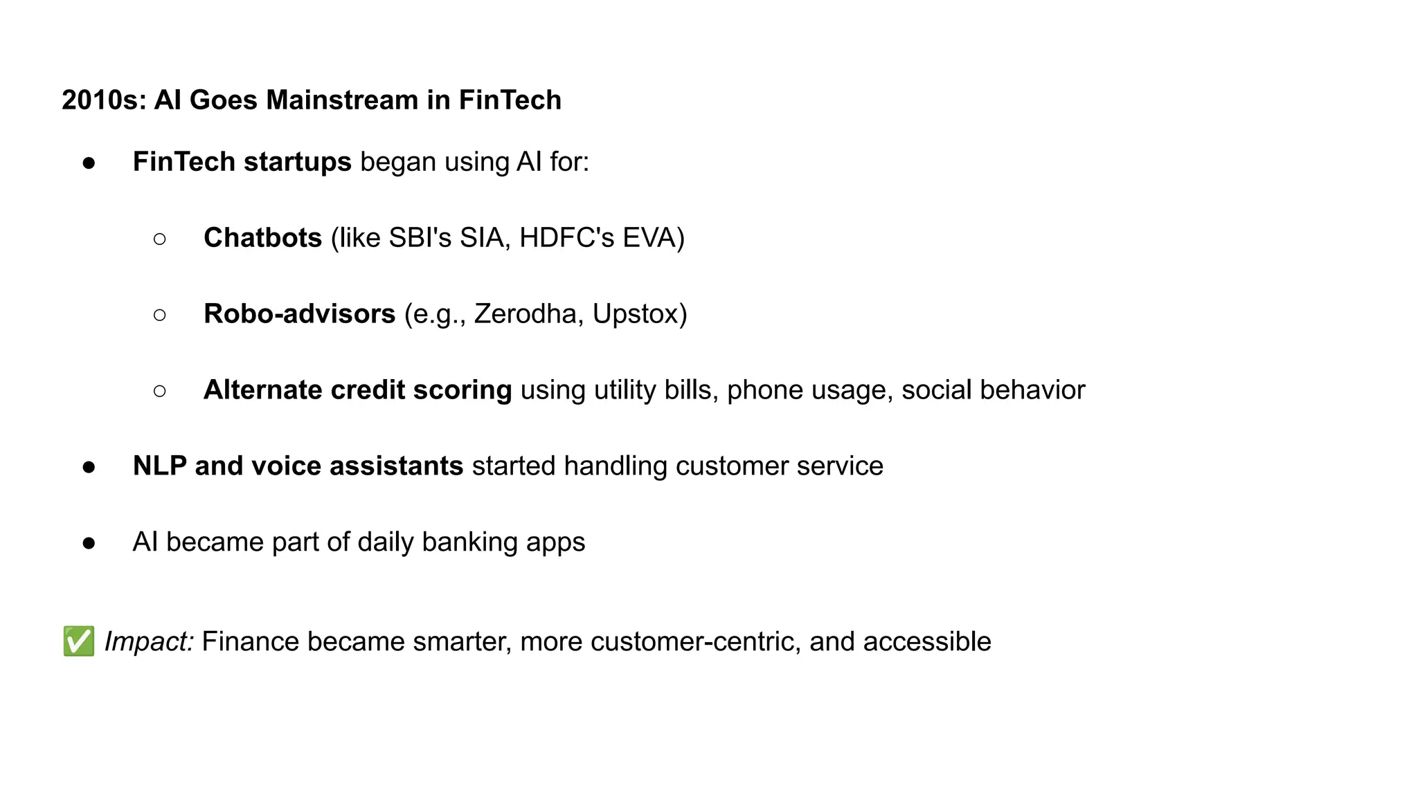 2010s: AI Goes Mainstream in FinTech
● FinTech startups began using AI for:
○ Chatbots (like SBI's SIA, HDFC's EVA)
○ Robo-advisors (e.g., Zerodha, Upstox)
○ Alternate credit scoring using utility bills, phone usage, social behavior
● NLP and voice assistants started handling customer service
● AI became part of daily banking apps
✅ Impact: Finance became smarter, more customer-centric, and accessible
 