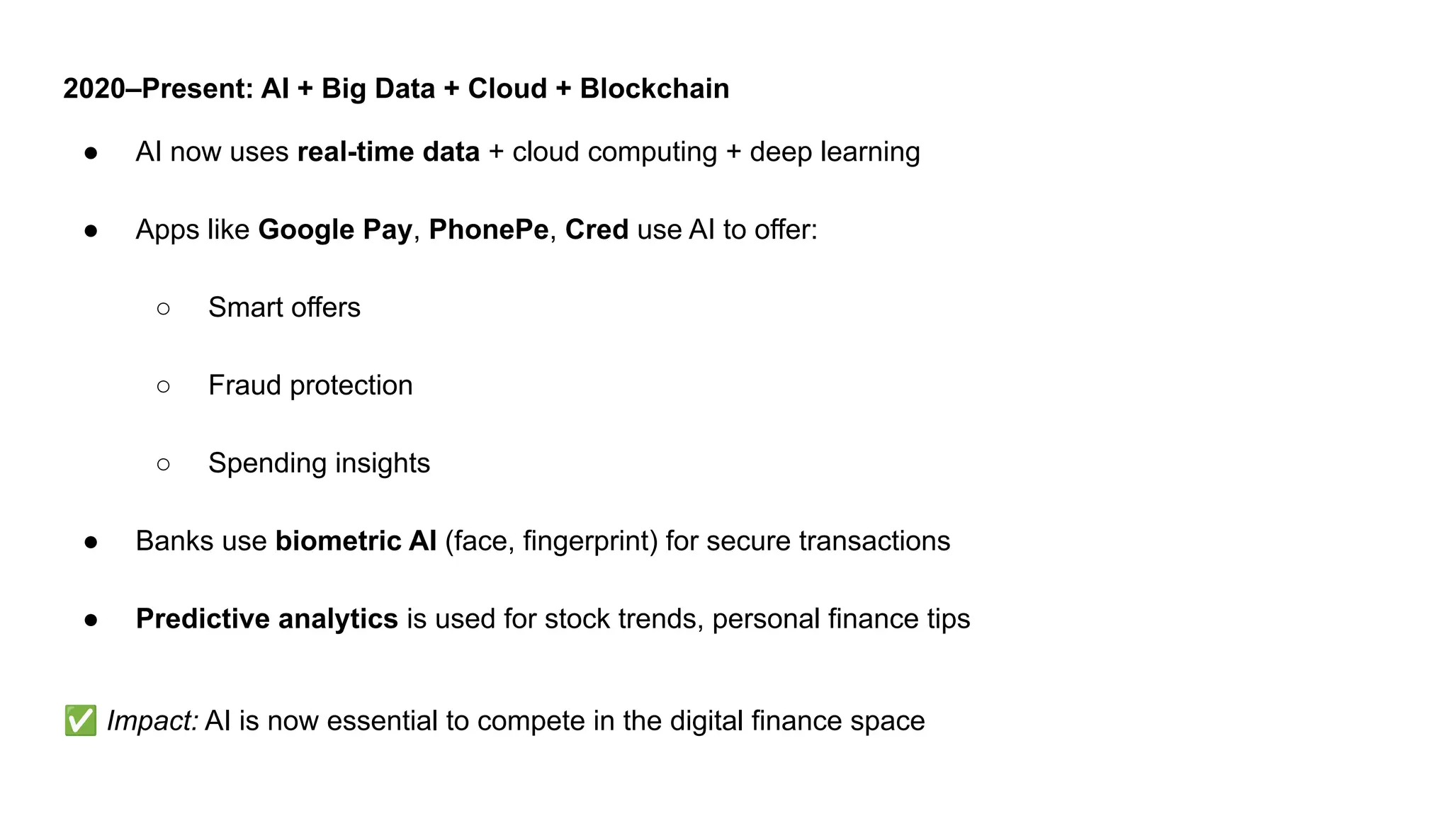 2020–Present: AI + Big Data + Cloud + Blockchain
● AI now uses real-time data + cloud computing + deep learning
● Apps like Google Pay, PhonePe, Cred use AI to offer:
○ Smart offers
○ Fraud protection
○ Spending insights
● Banks use biometric AI (face, fingerprint) for secure transactions
● Predictive analytics is used for stock trends, personal finance tips
✅ Impact: AI is now essential to compete in the digital finance space
 