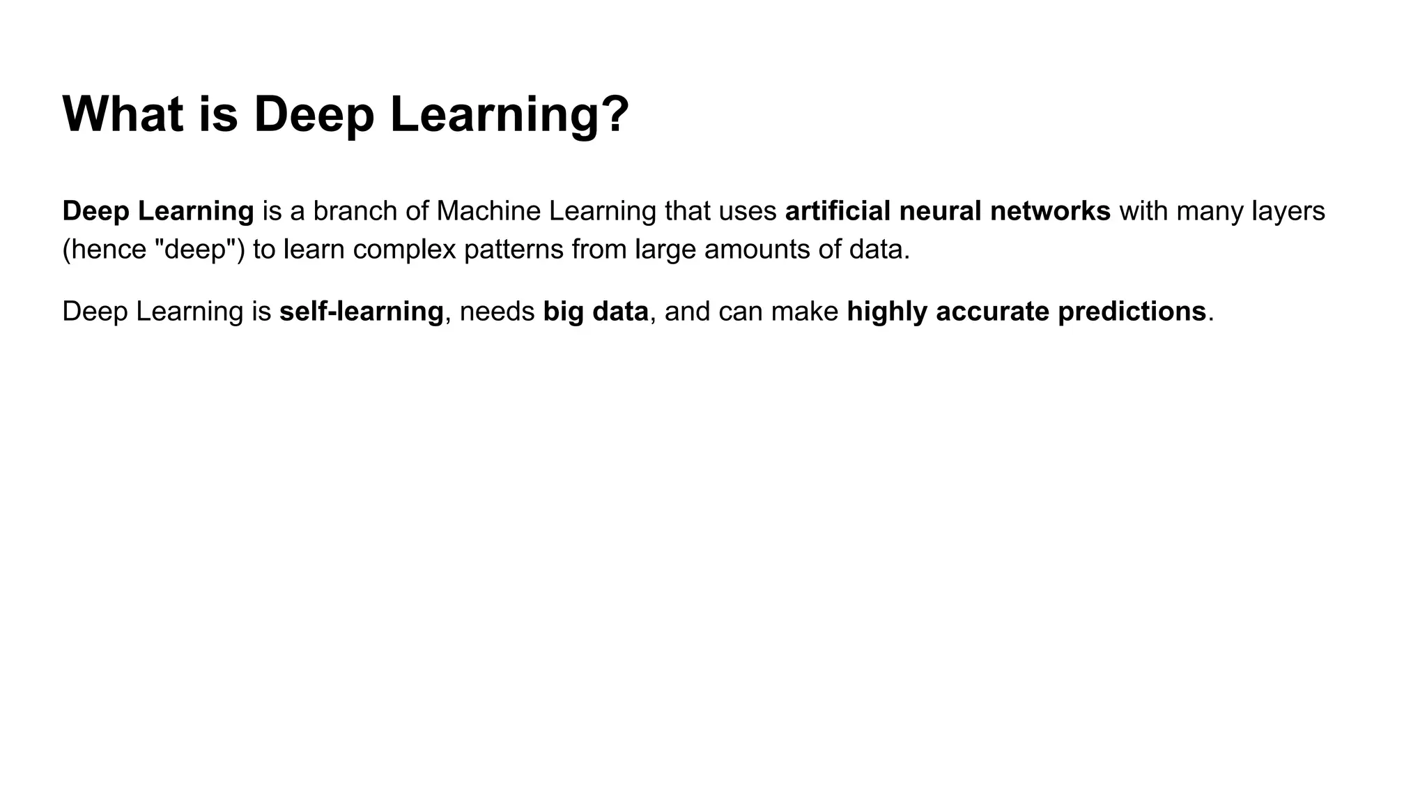 What is Deep Learning?
Deep Learning is a branch of Machine Learning that uses artificial neural networks with many layers
(hence "deep") to learn complex patterns from large amounts of data.
Deep Learning is self-learning, needs big data, and can make highly accurate predictions.
 
