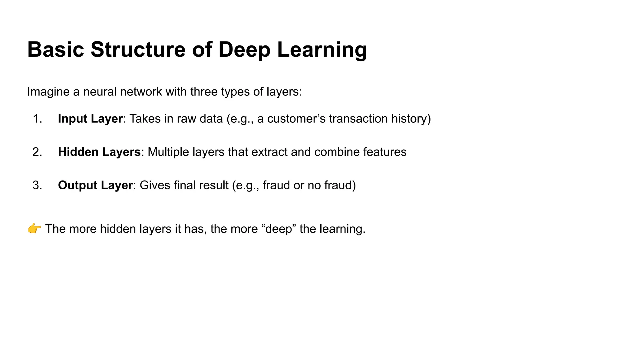 Basic Structure of Deep Learning
Imagine a neural network with three types of layers:
1. Input Layer: Takes in raw data (e.g., a customer’s transaction history)
2. Hidden Layers: Multiple layers that extract and combine features
3. Output Layer: Gives final result (e.g., fraud or no fraud)
👉 The more hidden layers it has, the more “deep” the learning.
 