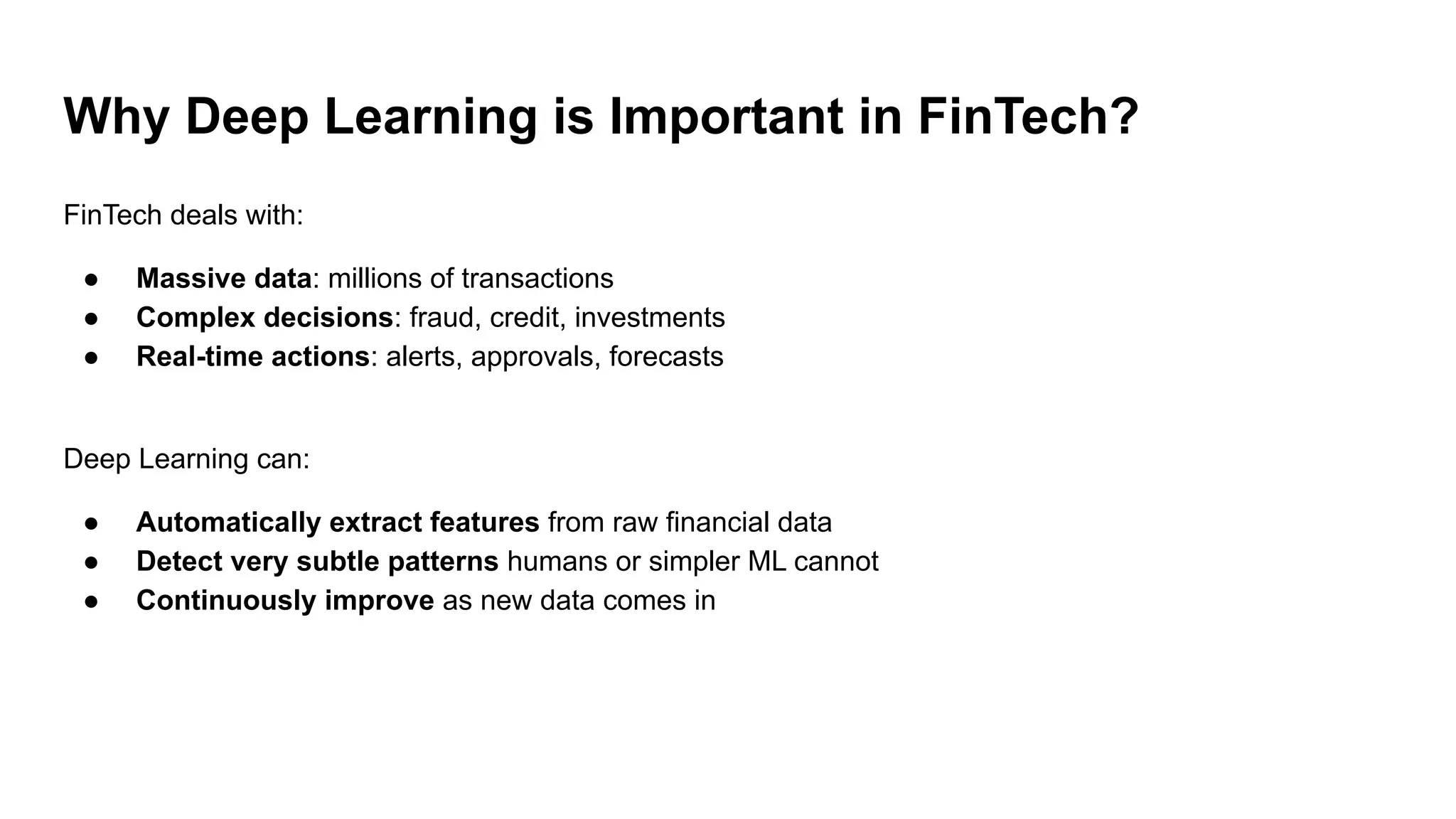 Why Deep Learning is Important in FinTech?
FinTech deals with:
● Massive data: millions of transactions
● Complex decisions: fraud, credit, investments
● Real-time actions: alerts, approvals, forecasts
Deep Learning can:
● Automatically extract features from raw financial data
● Detect very subtle patterns humans or simpler ML cannot
● Continuously improve as new data comes in
 