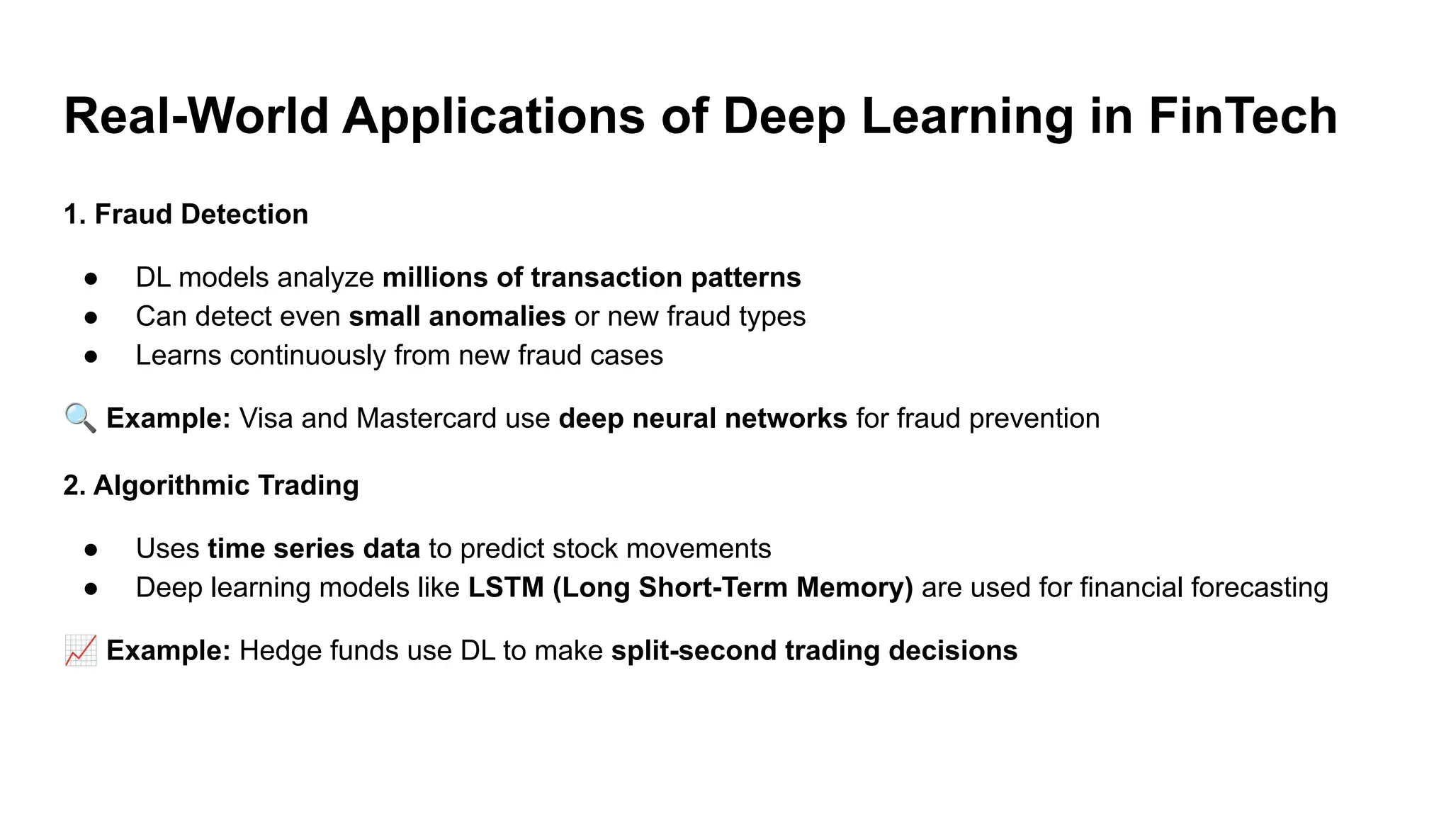 Real-World Applications of Deep Learning in FinTech
1. Fraud Detection
● DL models analyze millions of transaction patterns
● Can detect even small anomalies or new fraud types
● Learns continuously from new fraud cases
🔍 Example: Visa and Mastercard use deep neural networks for fraud prevention
2. Algorithmic Trading
● Uses time series data to predict stock movements
● Deep learning models like LSTM (Long Short-Term Memory) are used for financial forecasting
📈 Example: Hedge funds use DL to make split-second trading decisions
 