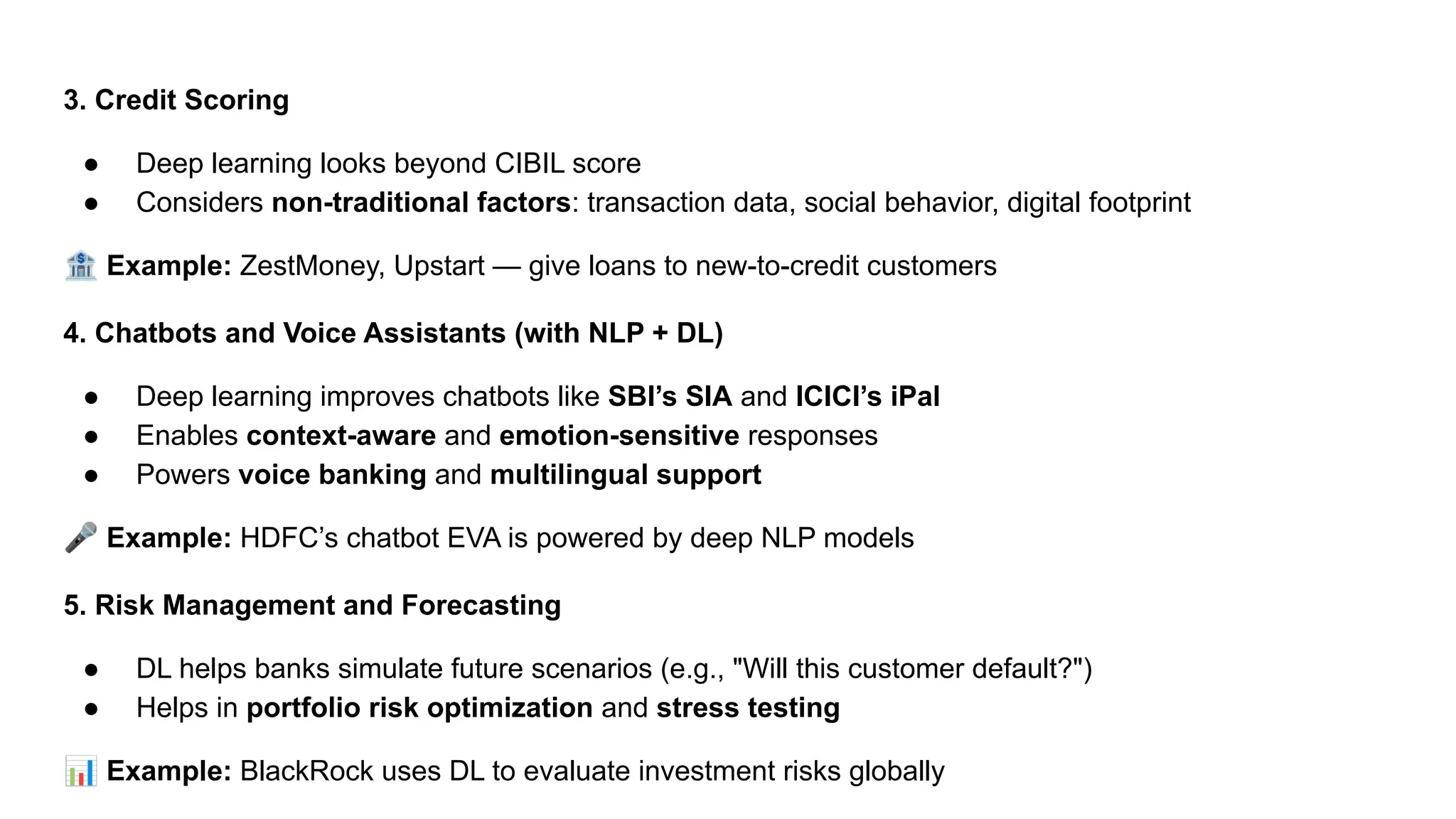 3. Credit Scoring
● Deep learning looks beyond CIBIL score
● Considers non-traditional factors: transaction data, social behavior, digital footprint
🏦 Example: ZestMoney, Upstart — give loans to new-to-credit customers
4. Chatbots and Voice Assistants (with NLP + DL)
● Deep learning improves chatbots like SBI’s SIA and ICICI’s iPal
● Enables context-aware and emotion-sensitive responses
● Powers voice banking and multilingual support
🎤 Example: HDFC’s chatbot EVA is powered by deep NLP models
5. Risk Management and Forecasting
● DL helps banks simulate future scenarios (e.g., "Will this customer default?")
● Helps in portfolio risk optimization and stress testing
📊 Example: BlackRock uses DL to evaluate investment risks globally
 