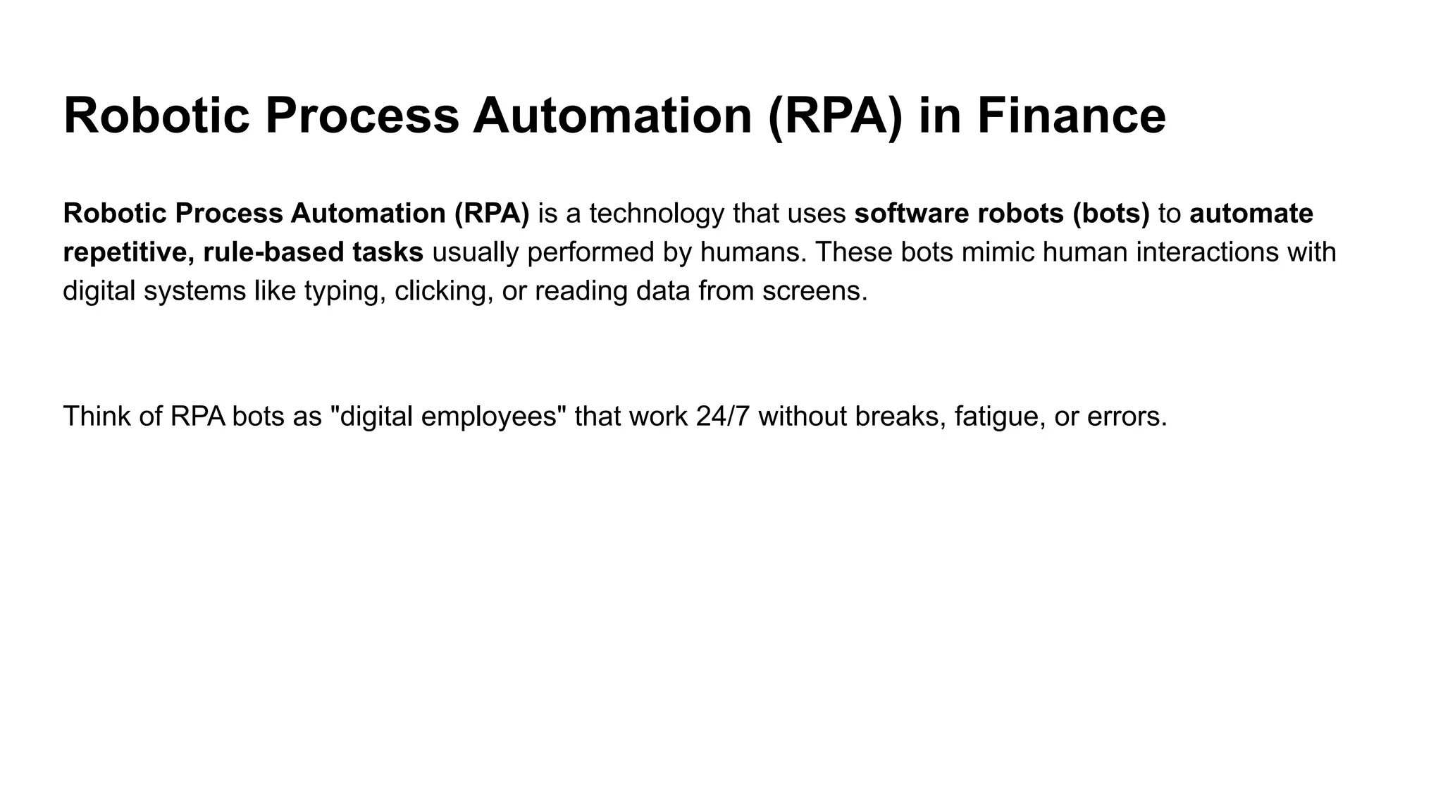 Robotic Process Automation (RPA) in Finance
Robotic Process Automation (RPA) is a technology that uses software robots (bots) to automate
repetitive, rule-based tasks usually performed by humans. These bots mimic human interactions with
digital systems like typing, clicking, or reading data from screens.
Think of RPA bots as "digital employees" that work 24/7 without breaks, fatigue, or errors.
 