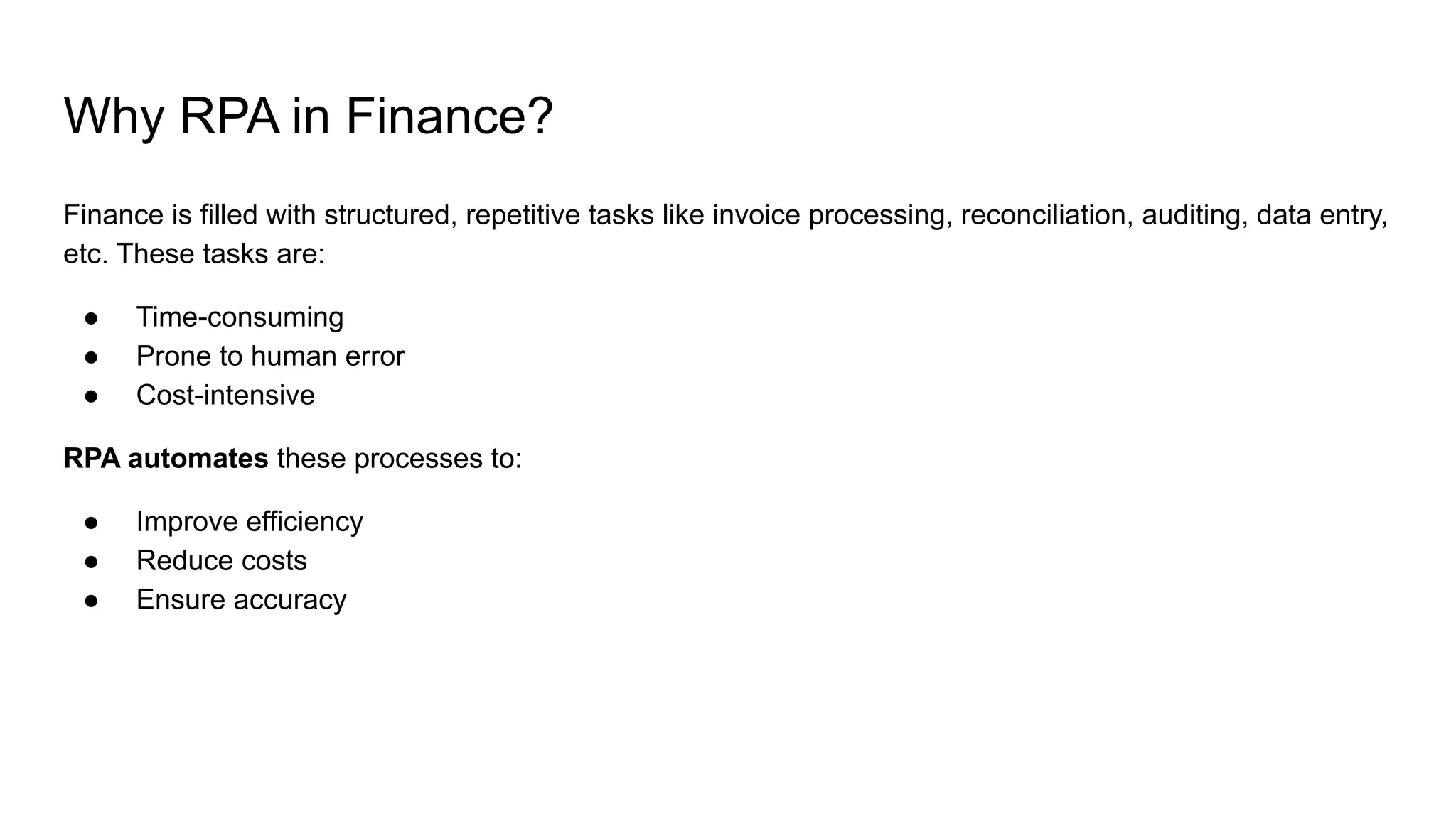 Why RPA in Finance?
Finance is filled with structured, repetitive tasks like invoice processing, reconciliation, auditing, data entry,
etc. These tasks are:
● Time-consuming
● Prone to human error
● Cost-intensive
RPA automates these processes to:
● Improve efficiency
● Reduce costs
● Ensure accuracy
 