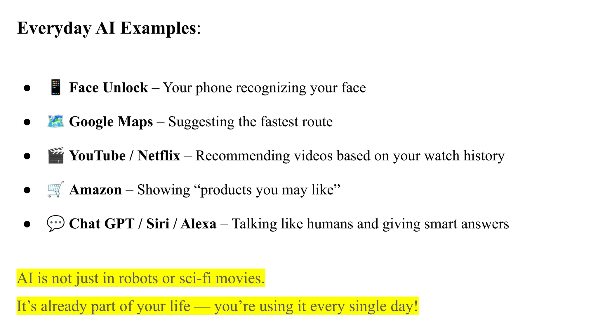 Everyday AI Examples:
● 📱 Face Unlock – Your phone recognizing your face
● 🗺 Google Maps – Suggesting the fastest route
● 🎬 YouTube / Netflix – Recommending videos based on your watch history
● 🛒 Amazon – Showing “products you may like”
● 💬 Chat GPT / Siri / Alexa – Talking like humans and giving smart answers
AI is not just in robots or sci-fi movies.
It’s already part of your life — you’re using it every single day!
 