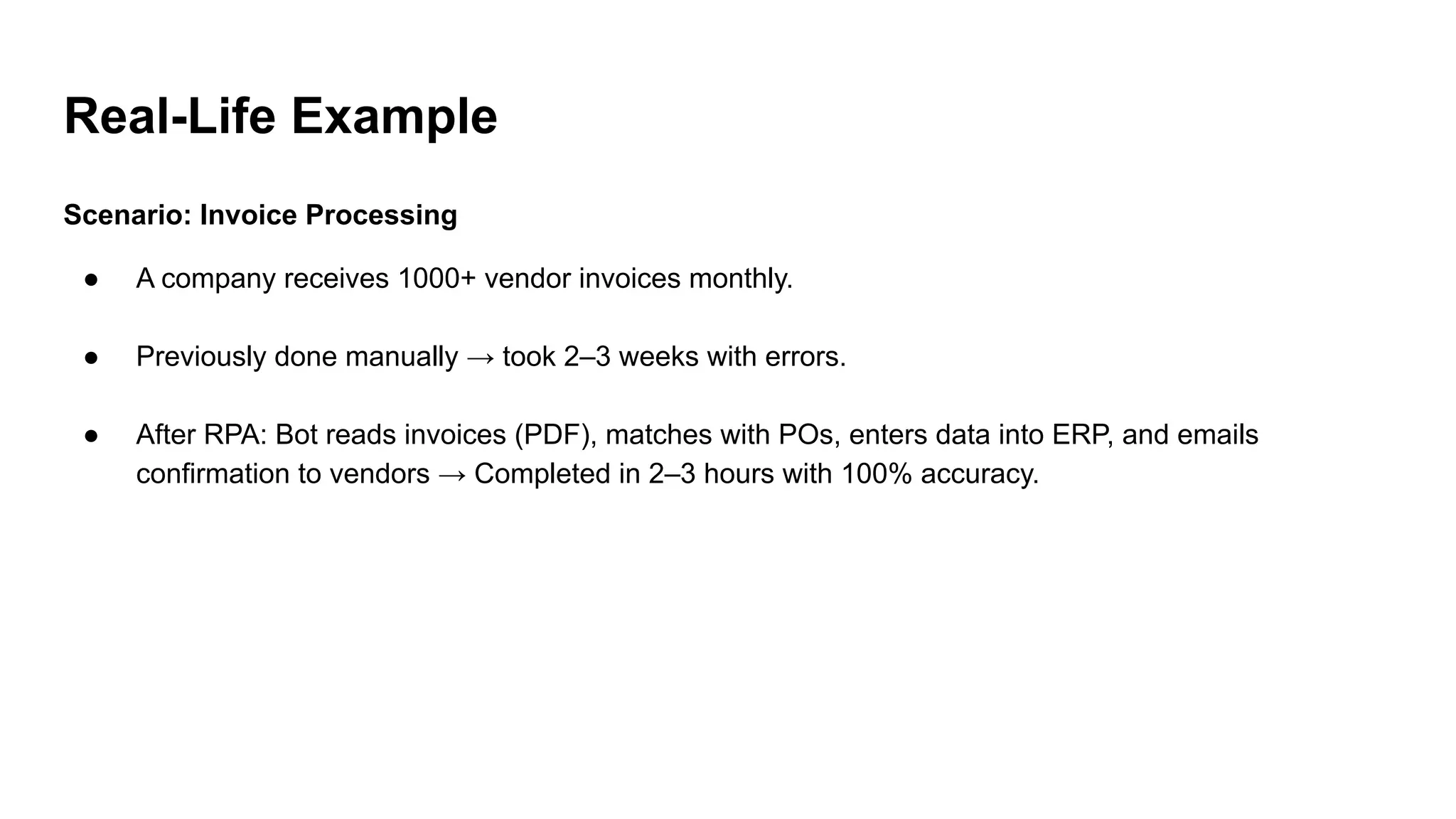 Real-Life Example
Scenario: Invoice Processing
● A company receives 1000+ vendor invoices monthly.
● Previously done manually → took 2–3 weeks with errors.
● After RPA: Bot reads invoices (PDF), matches with POs, enters data into ERP, and emails
confirmation to vendors → Completed in 2–3 hours with 100% accuracy.
 