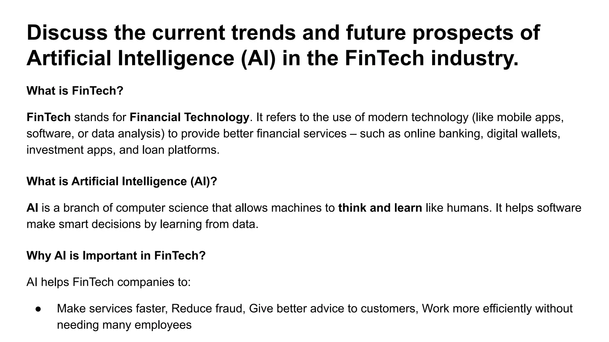Discuss the current trends and future prospects of
Artificial Intelligence (AI) in the FinTech industry.
What is FinTech?
FinTech stands for Financial Technology. It refers to the use of modern technology (like mobile apps,
software, or data analysis) to provide better financial services – such as online banking, digital wallets,
investment apps, and loan platforms.
What is Artificial Intelligence (AI)?
AI is a branch of computer science that allows machines to think and learn like humans. It helps software
make smart decisions by learning from data.
Why AI is Important in FinTech?
AI helps FinTech companies to:
● Make services faster, Reduce fraud, Give better advice to customers, Work more efficiently without
needing many employees
 
