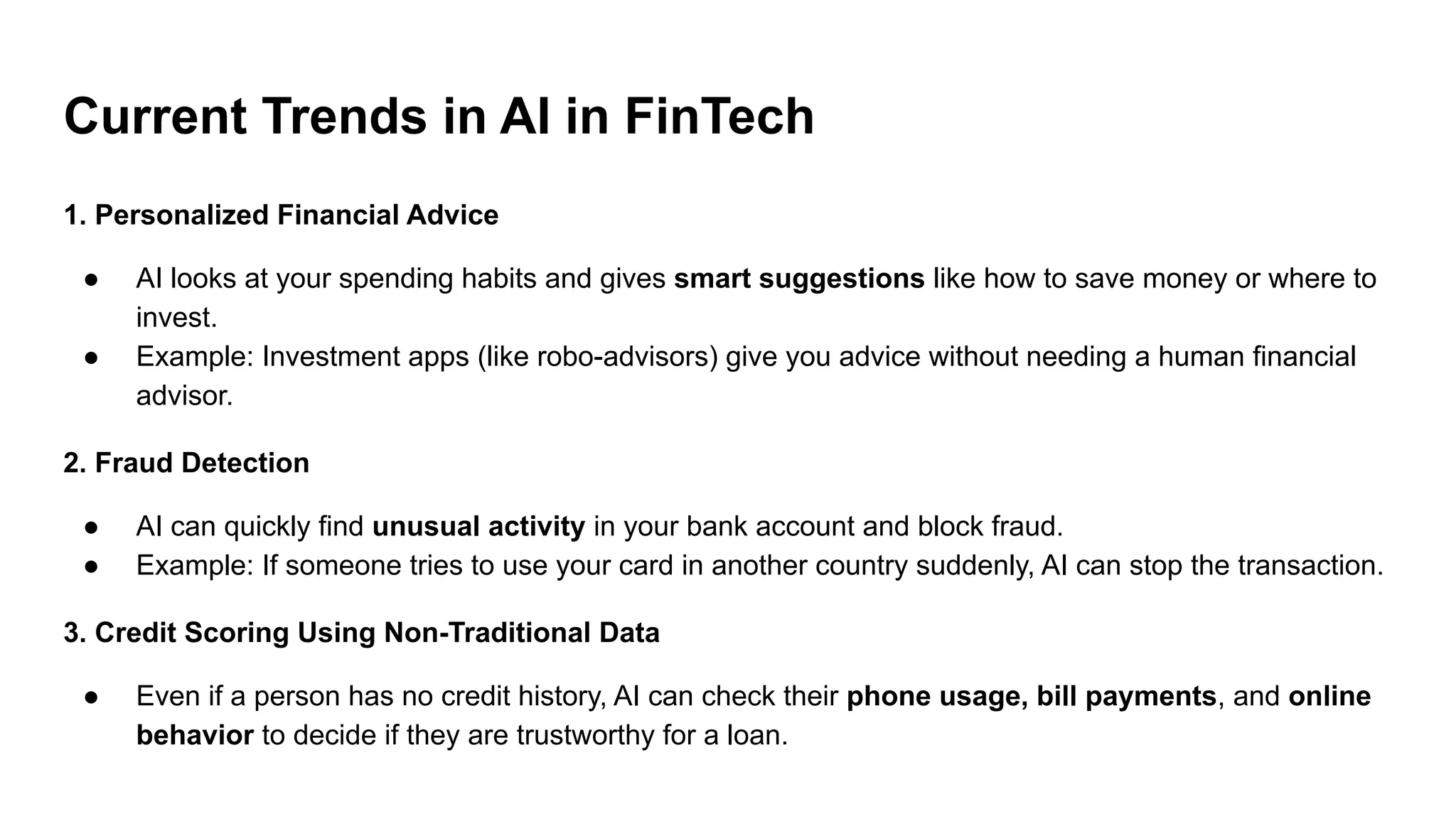 Current Trends in AI in FinTech
1. Personalized Financial Advice
● AI looks at your spending habits and gives smart suggestions like how to save money or where to
invest.
● Example: Investment apps (like robo-advisors) give you advice without needing a human financial
advisor.
2. Fraud Detection
● AI can quickly find unusual activity in your bank account and block fraud.
● Example: If someone tries to use your card in another country suddenly, AI can stop the transaction.
3. Credit Scoring Using Non-Traditional Data
● Even if a person has no credit history, AI can check their phone usage, bill payments, and online
behavior to decide if they are trustworthy for a loan.
 