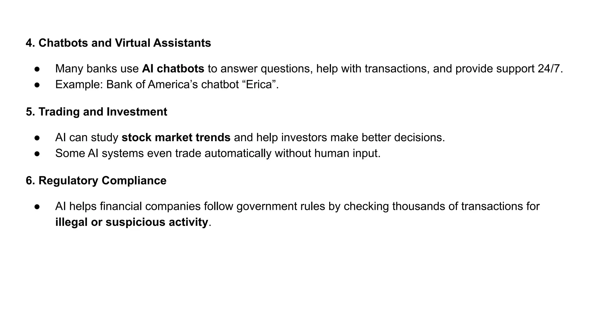 4. Chatbots and Virtual Assistants
● Many banks use AI chatbots to answer questions, help with transactions, and provide support 24/7.
● Example: Bank of America’s chatbot “Erica”.
5. Trading and Investment
● AI can study stock market trends and help investors make better decisions.
● Some AI systems even trade automatically without human input.
6. Regulatory Compliance
● AI helps financial companies follow government rules by checking thousands of transactions for
illegal or suspicious activity.
 
