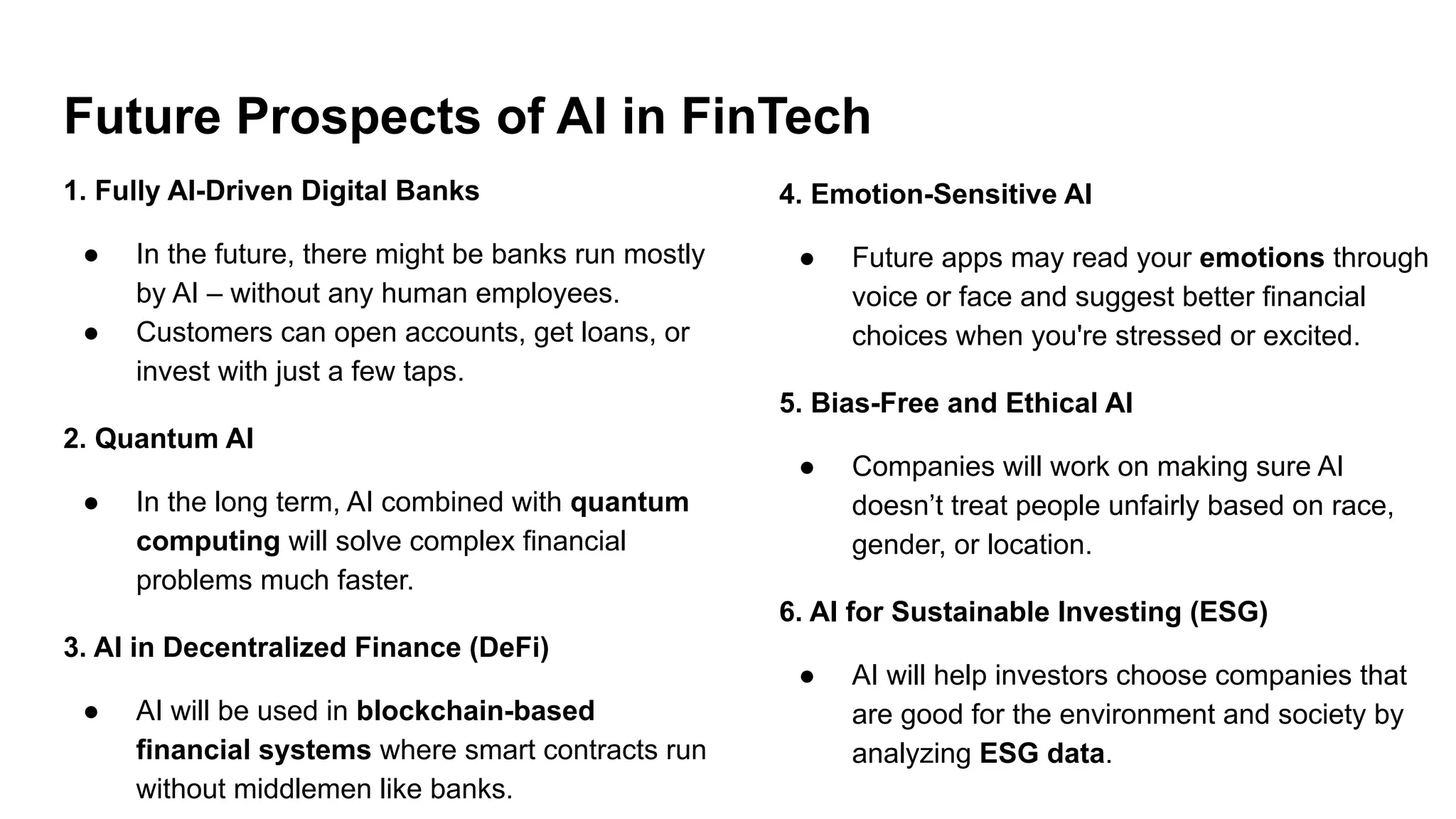 Future Prospects of AI in FinTech
1. Fully AI-Driven Digital Banks
● In the future, there might be banks run mostly
by AI – without any human employees.
● Customers can open accounts, get loans, or
invest with just a few taps.
2. Quantum AI
● In the long term, AI combined with quantum
computing will solve complex financial
problems much faster.
3. AI in Decentralized Finance (DeFi)
● AI will be used in blockchain-based
financial systems where smart contracts run
without middlemen like banks.
4. Emotion-Sensitive AI
● Future apps may read your emotions through
voice or face and suggest better financial
choices when you're stressed or excited.
5. Bias-Free and Ethical AI
● Companies will work on making sure AI
doesn’t treat people unfairly based on race,
gender, or location.
6. AI for Sustainable Investing (ESG)
● AI will help investors choose companies that
are good for the environment and society by
analyzing ESG data.
 