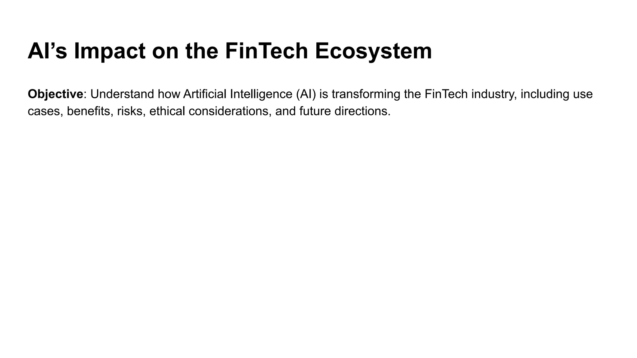 AI’s Impact on the FinTech Ecosystem
Objective: Understand how Artificial Intelligence (AI) is transforming the FinTech industry, including use
cases, benefits, risks, ethical considerations, and future directions.
 