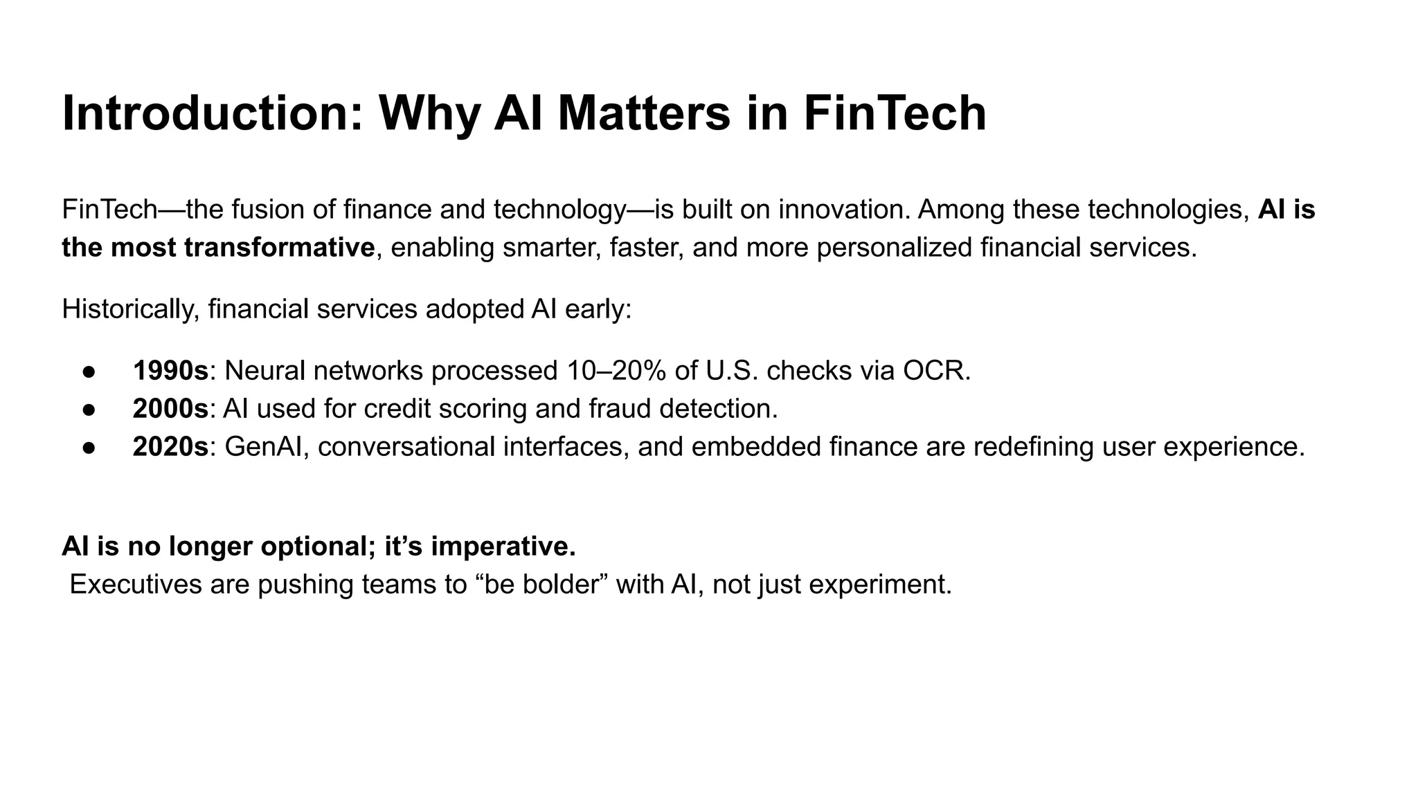 Introduction: Why AI Matters in FinTech
FinTech—the fusion of finance and technology—is built on innovation. Among these technologies, AI is
the most transformative, enabling smarter, faster, and more personalized financial services.
Historically, financial services adopted AI early:
● 1990s: Neural networks processed 10–20% of U.S. checks via OCR.
● 2000s: AI used for credit scoring and fraud detection.
● 2020s: GenAI, conversational interfaces, and embedded finance are redefining user experience.
AI is no longer optional; it’s imperative.
Executives are pushing teams to “be bolder” with AI, not just experiment.
 