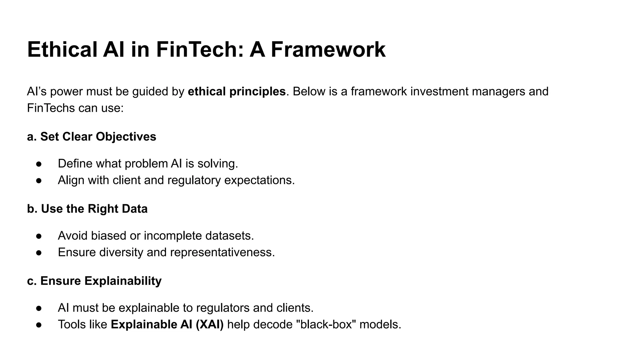 Ethical AI in FinTech: A Framework
AI’s power must be guided by ethical principles. Below is a framework investment managers and
FinTechs can use:
a. Set Clear Objectives
● Define what problem AI is solving.
● Align with client and regulatory expectations.
b. Use the Right Data
● Avoid biased or incomplete datasets.
● Ensure diversity and representativeness.
c. Ensure Explainability
● AI must be explainable to regulators and clients.
● Tools like Explainable AI (XAI) help decode "black-box" models.
 