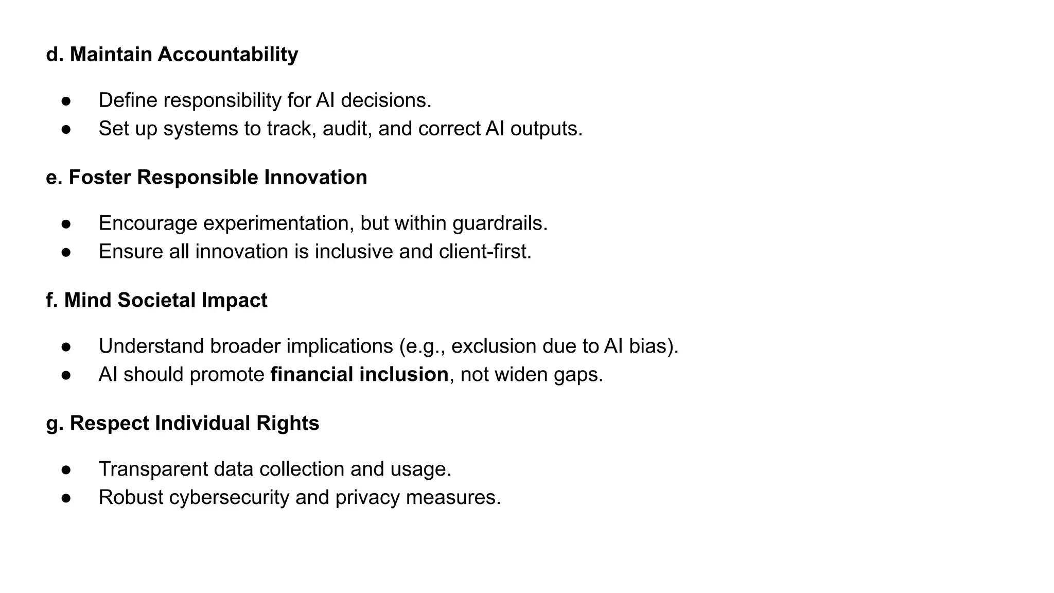 d. Maintain Accountability
● Define responsibility for AI decisions.
● Set up systems to track, audit, and correct AI outputs.
e. Foster Responsible Innovation
● Encourage experimentation, but within guardrails.
● Ensure all innovation is inclusive and client-first.
f. Mind Societal Impact
● Understand broader implications (e.g., exclusion due to AI bias).
● AI should promote financial inclusion, not widen gaps.
g. Respect Individual Rights
● Transparent data collection and usage.
● Robust cybersecurity and privacy measures.
 