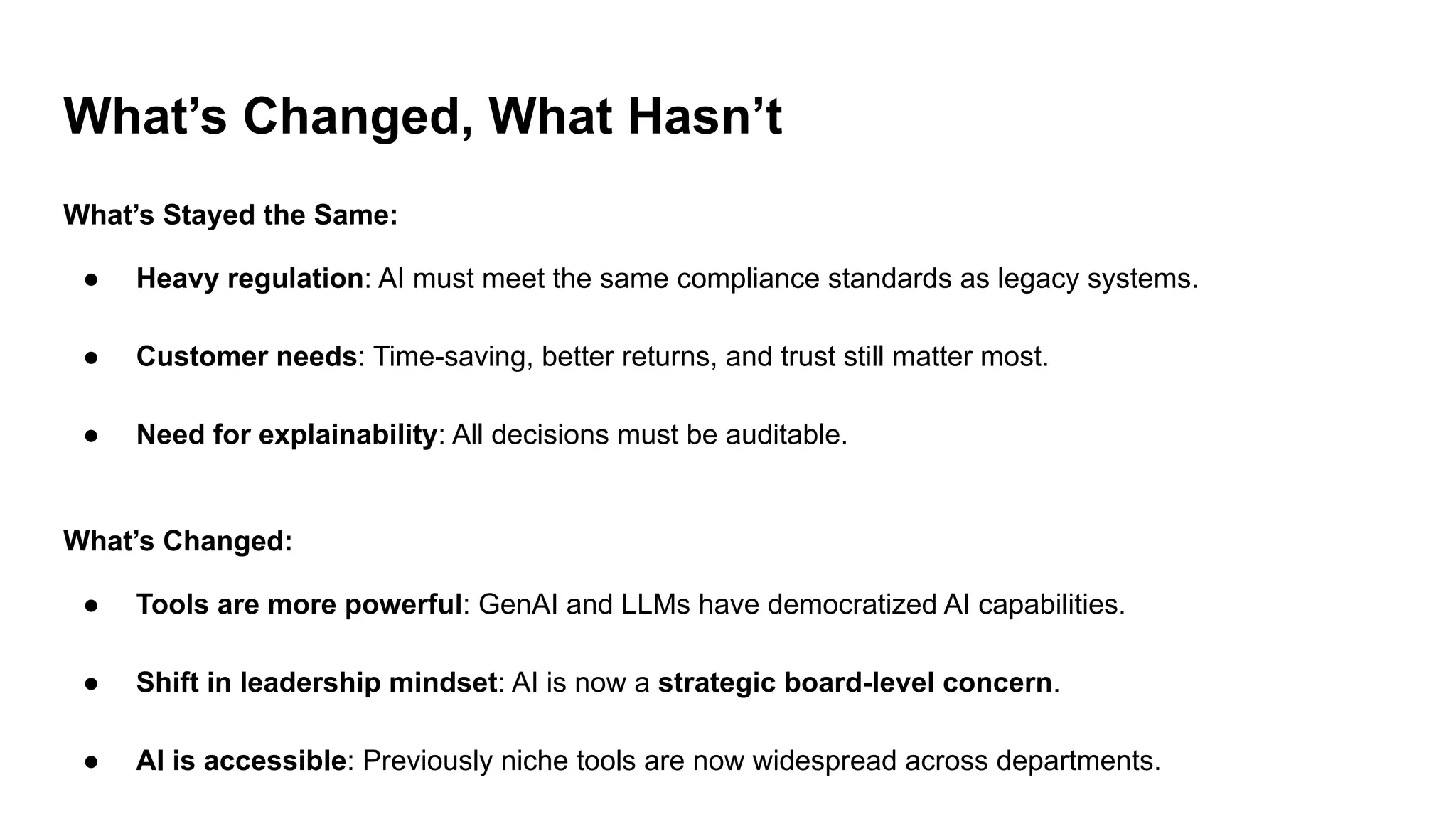 What’s Changed, What Hasn’t
What’s Stayed the Same:
● Heavy regulation: AI must meet the same compliance standards as legacy systems.
● Customer needs: Time-saving, better returns, and trust still matter most.
● Need for explainability: All decisions must be auditable.
What’s Changed:
● Tools are more powerful: GenAI and LLMs have democratized AI capabilities.
● Shift in leadership mindset: AI is now a strategic board-level concern.
● AI is accessible: Previously niche tools are now widespread across departments.
 