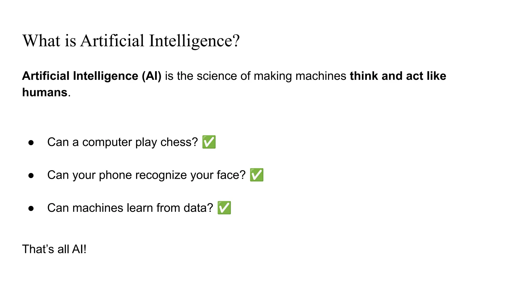 What is Artificial Intelligence?
Artificial Intelligence (AI) is the science of making machines think and act like
humans.
● Can a computer play chess? ✅
● Can your phone recognize your face? ✅
● Can machines learn from data? ✅
That’s all AI!
 