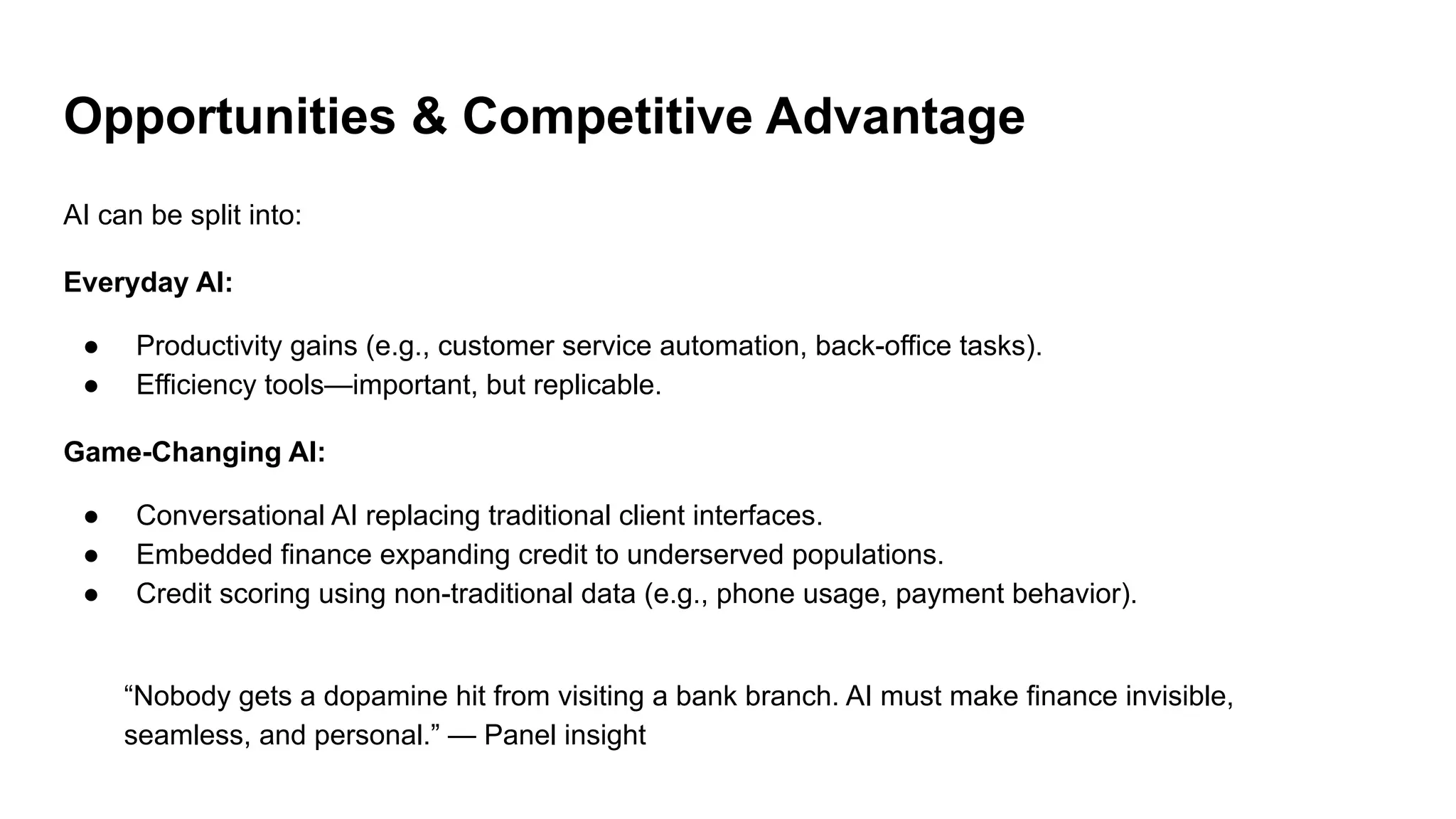 Opportunities & Competitive Advantage
AI can be split into:
Everyday AI:
● Productivity gains (e.g., customer service automation, back-office tasks).
● Efficiency tools—important, but replicable.
Game-Changing AI:
● Conversational AI replacing traditional client interfaces.
● Embedded finance expanding credit to underserved populations.
● Credit scoring using non-traditional data (e.g., phone usage, payment behavior).
“Nobody gets a dopamine hit from visiting a bank branch. AI must make finance invisible,
seamless, and personal.” — Panel insight
 