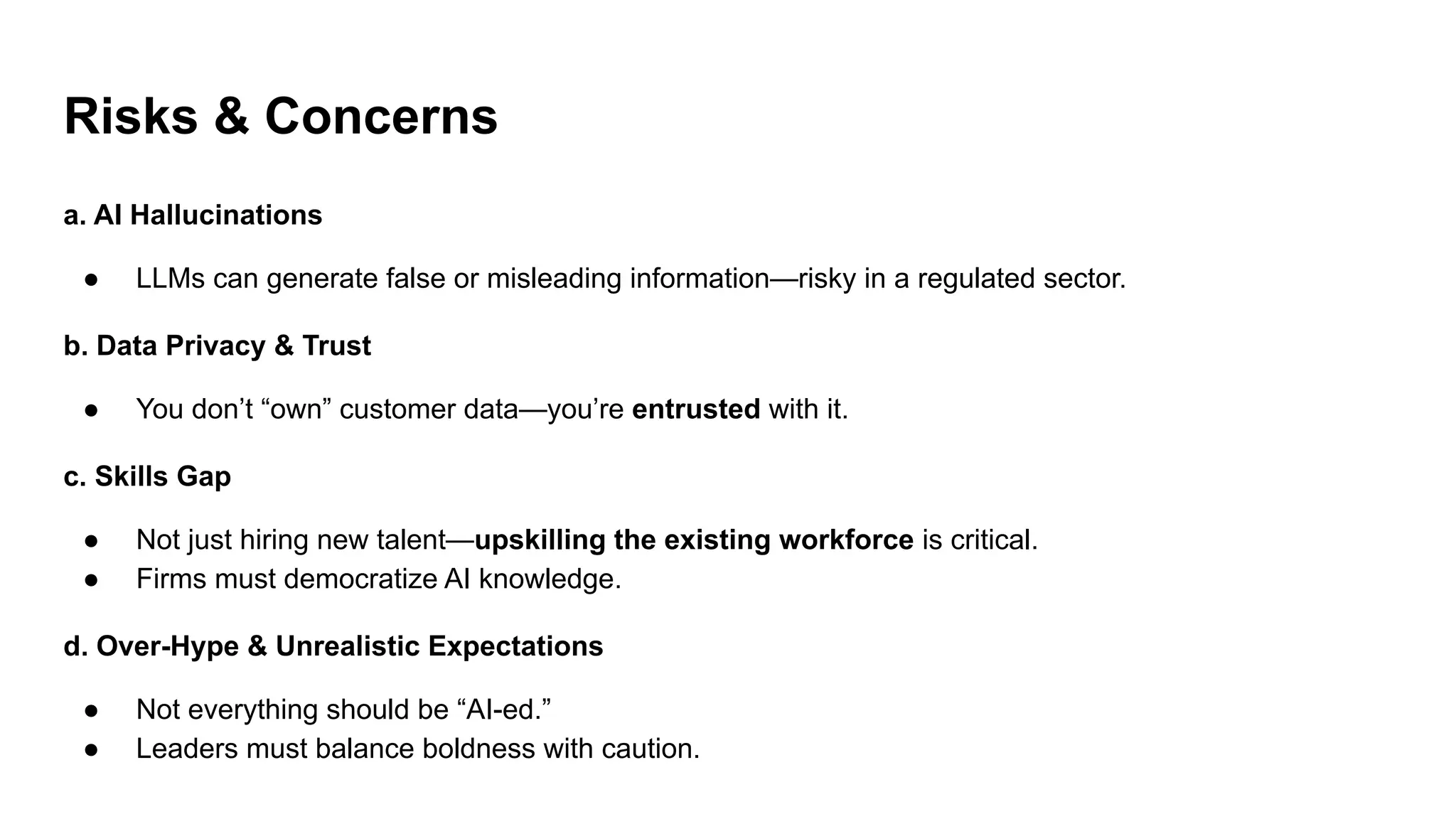 Risks & Concerns
a. AI Hallucinations
● LLMs can generate false or misleading information—risky in a regulated sector.
b. Data Privacy & Trust
● You don’t “own” customer data—you’re entrusted with it.
c. Skills Gap
● Not just hiring new talent—upskilling the existing workforce is critical.
● Firms must democratize AI knowledge.
d. Over-Hype & Unrealistic Expectations
● Not everything should be “AI-ed.”
● Leaders must balance boldness with caution.
 