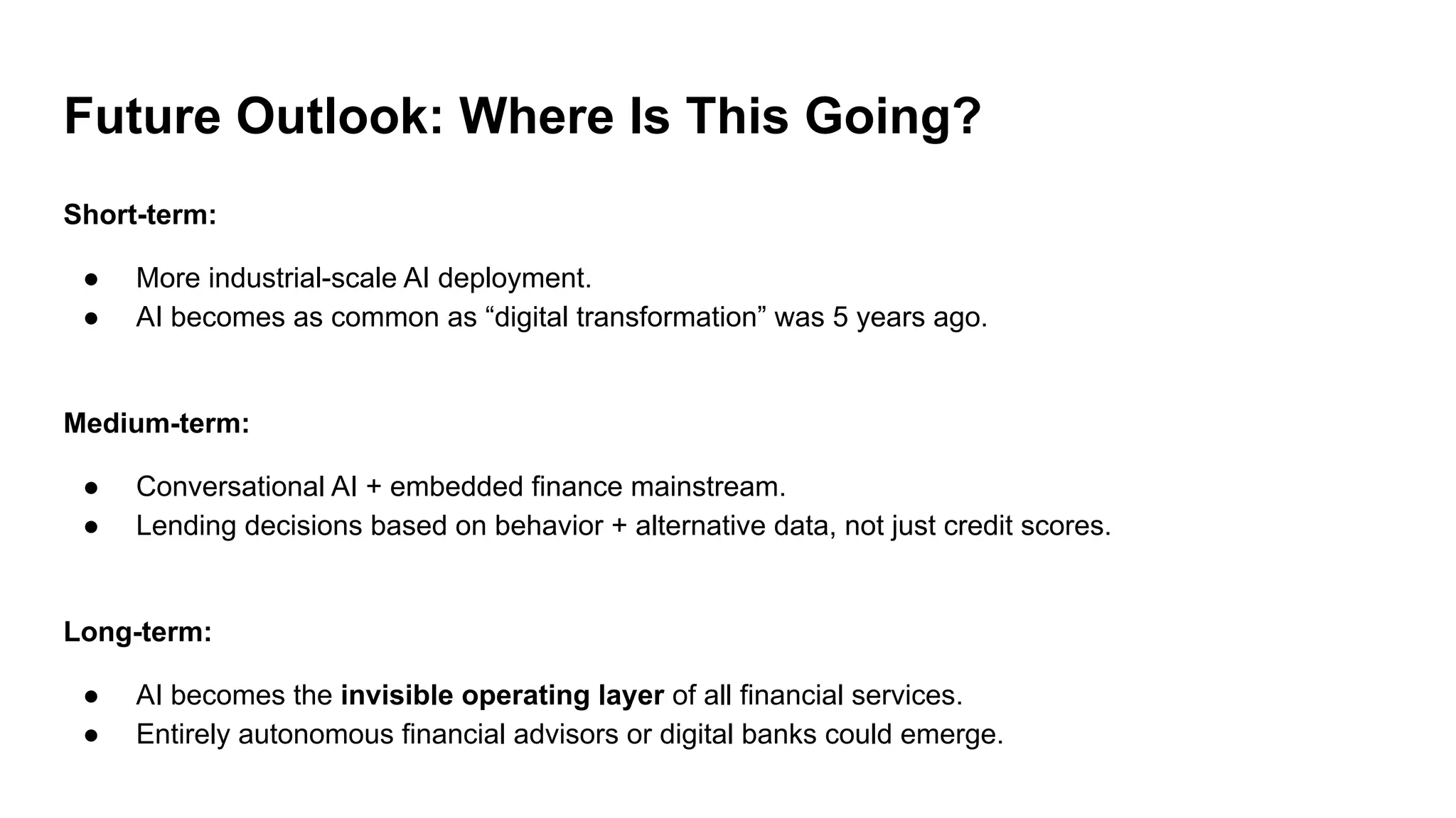Future Outlook: Where Is This Going?
Short-term:
● More industrial-scale AI deployment.
● AI becomes as common as “digital transformation” was 5 years ago.
Medium-term:
● Conversational AI + embedded finance mainstream.
● Lending decisions based on behavior + alternative data, not just credit scores.
Long-term:
● AI becomes the invisible operating layer of all financial services.
● Entirely autonomous financial advisors or digital banks could emerge.
 