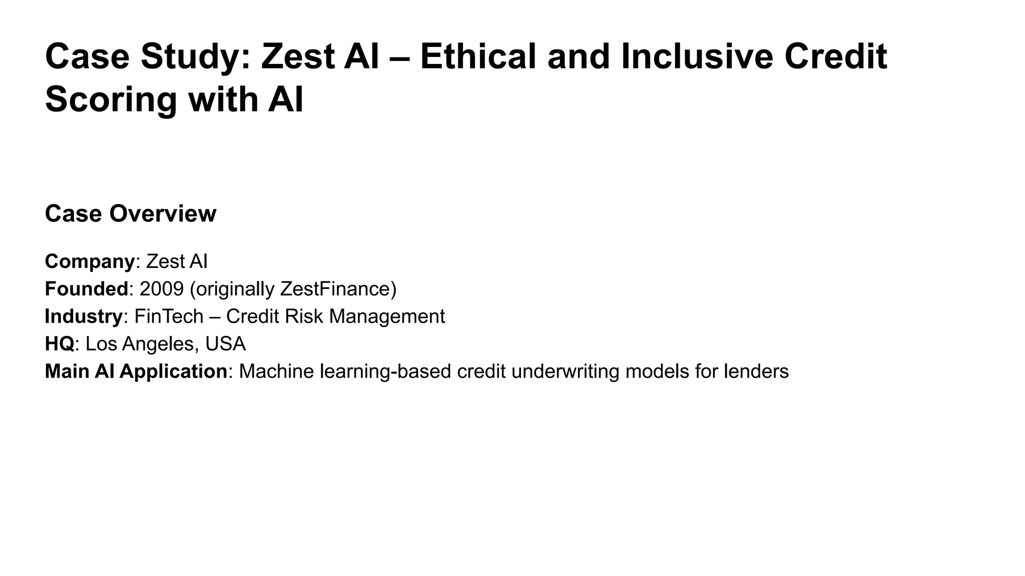 Case Study: Zest AI – Ethical and Inclusive Credit
Scoring with AI
Case Overview
Company: Zest AI
Founded: 2009 (originally ZestFinance)
Industry: FinTech – Credit Risk Management
HQ: Los Angeles, USA
Main AI Application: Machine learning-based credit underwriting models for lenders
 