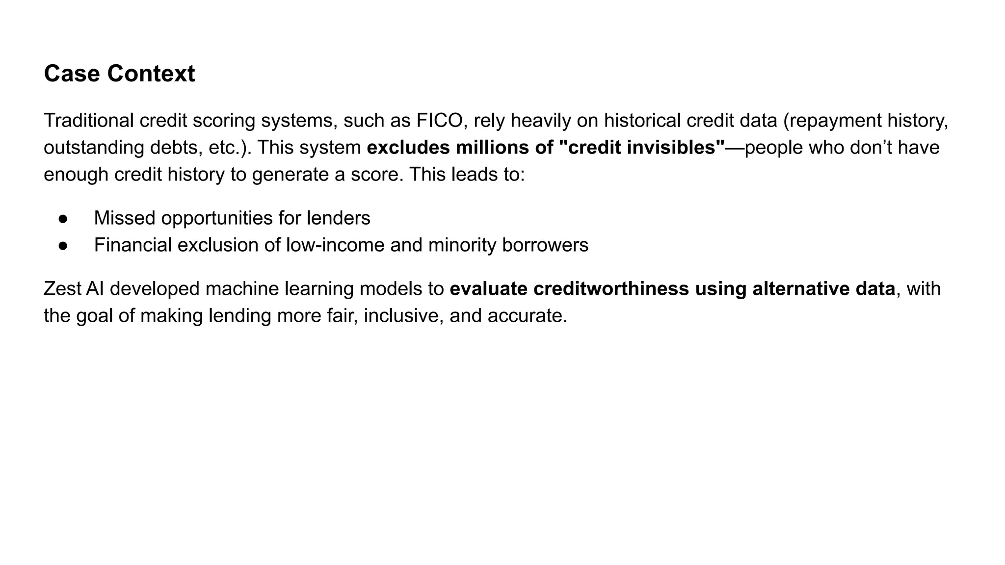 Case Context
Traditional credit scoring systems, such as FICO, rely heavily on historical credit data (repayment history,
outstanding debts, etc.). This system excludes millions of "credit invisibles"—people who don’t have
enough credit history to generate a score. This leads to:
● Missed opportunities for lenders
● Financial exclusion of low-income and minority borrowers
Zest AI developed machine learning models to evaluate creditworthiness using alternative data, with
the goal of making lending more fair, inclusive, and accurate.
 