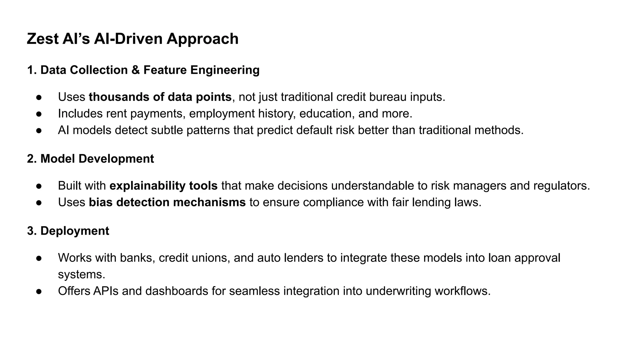 Zest AI’s AI-Driven Approach
1. Data Collection & Feature Engineering
● Uses thousands of data points, not just traditional credit bureau inputs.
● Includes rent payments, employment history, education, and more.
● AI models detect subtle patterns that predict default risk better than traditional methods.
2. Model Development
● Built with explainability tools that make decisions understandable to risk managers and regulators.
● Uses bias detection mechanisms to ensure compliance with fair lending laws.
3. Deployment
● Works with banks, credit unions, and auto lenders to integrate these models into loan approval
systems.
● Offers APIs and dashboards for seamless integration into underwriting workflows.
 
