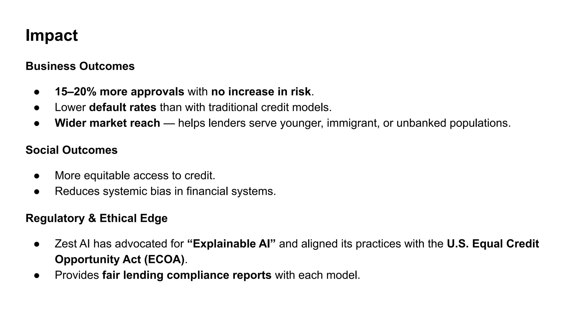 Impact
Business Outcomes
● 15–20% more approvals with no increase in risk.
● Lower default rates than with traditional credit models.
● Wider market reach — helps lenders serve younger, immigrant, or unbanked populations.
Social Outcomes
● More equitable access to credit.
● Reduces systemic bias in financial systems.
Regulatory & Ethical Edge
● Zest AI has advocated for “Explainable AI” and aligned its practices with the U.S. Equal Credit
Opportunity Act (ECOA).
● Provides fair lending compliance reports with each model.
 